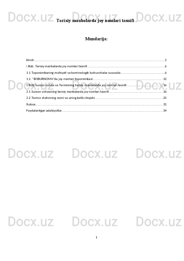 Tarixiy manbalarda joy nomlari tasnifi .
Mundarija:
Kirish ....................................................................................................................................................... 2
I.Bob..Tarixiy manbalarda joy nomlari tasnifi . ....................................................................................... 6
1.1.Toponimikaning mohiyati va terminologik tushunchalar xususida ................................................... 6
1.2. "BOBURNOMA"da joy nomlari toponimikasi ................................................................................. 12
II.Bob.Surxon vohasi va Termizning tarixiy manbalarda joy nomlari tasnifi .......................................... 16
2.1.Surxon vohasining tarixiy manbalarda joy nomlari tasnifi. ............................................................. 16
2.2.Termiz shahrining nomi va uning kelib chiqishi .............................................................................. 25
Xulosa ................................................................................................................................................... 31
Foydalanilgan adabiyotlar .................................................................................................................... 34
1 