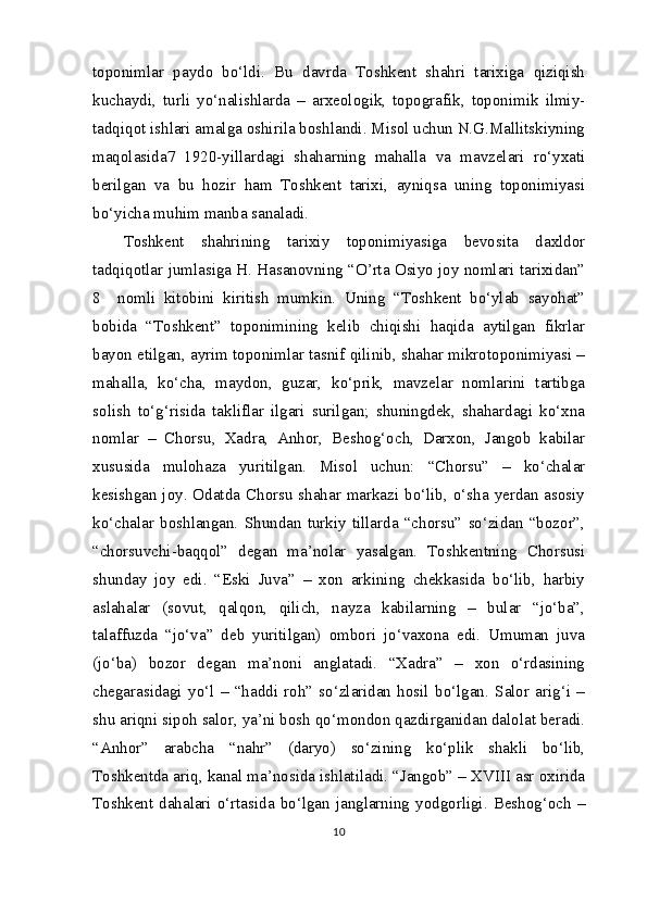 toponimlar   paydo   bo‘ldi.   Bu   davrda   Toshkent   shahri   tarixiga   qiziqish
kuchaydi,   turli   yo‘nalishlarda   –   arxeologik,   topografik,   toponimik   ilmiy-
tadqiqot ishlari amalga oshirila boshlandi. Misol uchun N.G.Mallitskiyning
maqolasida 7
  1920-yillardagi   shaharning   mahalla   va   mavzelari   ro‘yxati
berilgan   va   bu   hozir   ham   Toshkent   tarixi,   ayniqsa   uning   toponimiyasi
bo‘yicha muhim manba sanaladi.
Toshkent   shahrining   tarixiy   toponimiyasiga   bevosita   daxldor
tadqiqotlar jumlasiga H. Hasanovning “O’rta Osiyo joy nomlari tarixidan”
8
    nomli   kitobini   kiritish   mumkin.   Uning   “Toshkent   bo‘ylab   sayohat”
bobida   “Toshkent”   toponimining   kelib   chiqishi   haqida   aytilgan   fikrlar
bayon etilgan, ayrim toponimlar tasnif qilinib, shahar mikrotoponimiyasi –
mahalla,   ko‘cha,   maydon,   guzar,   ko‘prik,   mavzelar   nomlarini   tartibga
solish   to‘g‘risida   takliflar   ilgari   surilgan;   shuningdek,   shahardagi   ko‘xna
nomlar   –   Chorsu,   Xadra,   Anhor,   Beshog‘och,   Darxon,   Jangob   kabilar
xususida   mulohaza   yuritilgan.   Misol   uchun:   “Chorsu”   –   ko‘chalar
kesishgan joy. Odatda Chorsu shahar markazi bo‘lib, o‘sha yerdan asosiy
ko‘chalar   boshlangan.   Shundan   turkiy   tillarda   “chorsu”   so‘zidan   “bozor”,
“chorsuvchi-baqqol”   degan   ma’nolar   yasalgan.   Toshkentning   Chorsusi
shunday   joy   edi.   “Eski   Juva”   –   xon   arkining   chekkasida   bo‘lib,   harbiy
aslahalar   (sovut,   qalqon,   qilich,   nayza   kabilarning   –   bular   “jo‘ba”,
talaffuzda   “jo‘va”   deb   yuritilgan)   ombori   jo‘vaxona   edi.   Umuman   juva
(jo‘ba)   bozor   degan   ma’noni   anglatadi.   “Xadra”   –   xon   o‘rdasining
chegarasidagi   yo‘l   –   “haddi   roh”   so‘zlaridan   hosil   bo‘lgan.   Salor   arig‘i   –
shu ariqni sipoh salor, ya’ni bosh qo‘mondon qazdirganidan dalolat beradi.
“Anhor”   arabcha   “nahr”   (daryo)   so‘zining   ko‘plik   shakli   bo‘lib,
Toshkentda ariq, kanal ma’nosida ishlatiladi. “Jangob” – XVIII asr oxirida
Toshkent   dahalari  o‘rtasida  bo‘lgan   janglarning  yodgorligi.  Beshog‘och  –
10 