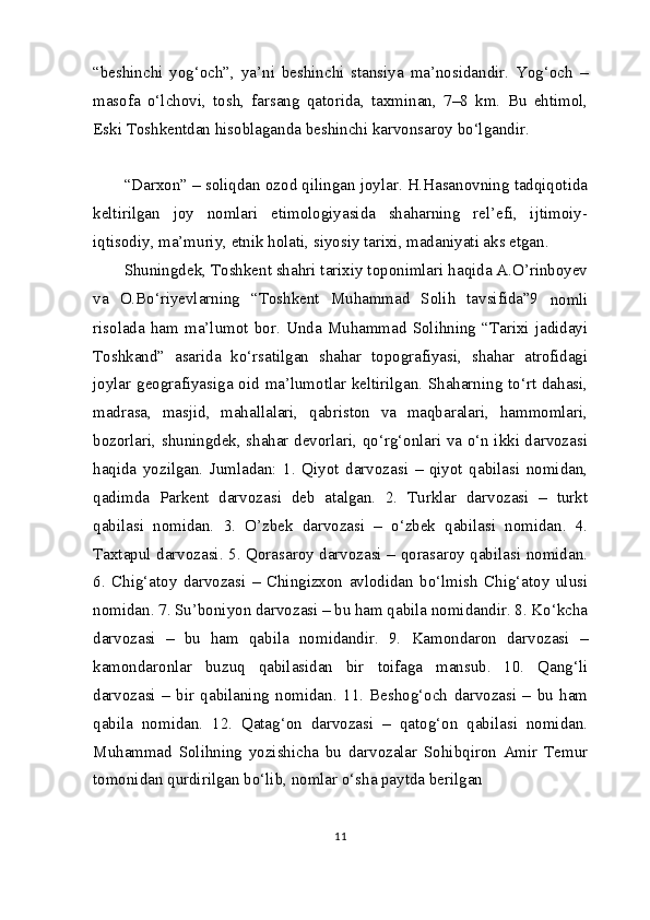 “beshinchi   yog‘och”,   ya’ni   beshinchi   stansiya   ma’nosidandir.   Yog‘och   –
masofa   o‘lchovi,   tosh,   farsang   qatorida,   taxminan,   7–8   km.   Bu   ehtimol,
Eski Toshkentdan hisoblaganda beshinchi karvonsaroy bo‘lgandir.
“Darxon” – soliqdan ozod qilingan joylar. H.Hasanovning tadqiqotida
keltirilgan   joy   nomlari   etimologiyasida   shaharning   rel’efi,   ijtimoiy-
iqtisodiy, ma’muriy, etnik holati, siyosiy tarixi, madaniyati aks etgan.
Shuningdek, Toshkent shahri tarixiy toponimlari haqida A.O’rinboyev
va   O.Bo‘riyevlarning   “Toshkent   Muhammad   Solih   tavsifida”9
  nomli
risolada   ham   ma’lumot   bor.   Unda   Muhammad   Solihning   “Tarixi   jadidayi
Toshkand”   asarida   ko‘rsatilgan   shahar   topografiyasi,   shahar   atrofidagi
joylar geografiyasiga oid ma’lumotlar keltirilgan. Shaharning to‘rt dahasi,
madrasa,   masjid,   mahallalari,   qabriston   va   maqbaralari,   hammomlari,
bozorlari, shuningdek, shahar devorlari, qo‘rg‘onlari va o‘n ikki darvozasi
haqida   yozilgan.   Jumladan:   1.   Qiyot   darvozasi   –   qiyot   qabilasi   nomidan,
qadimda   Parkent   darvozasi   deb   atalgan.   2.   Turklar   darvozasi   –   turkt
qabilasi   nomidan.   3.   O’zbek   darvozasi   –   o‘zbek   qabilasi   nomidan.   4.
Taxtapul darvozasi. 5. Qorasaroy darvozasi – qorasaroy qabilasi nomidan.
6.   Chig‘atoy   darvozasi   –   Chingizxon   avlodidan   bo‘lmish   Chig‘atoy   ulusi
nomidan. 7. Su’boniyon darvozasi – bu ham qabila nomidandir. 8. Ko‘kcha
darvozasi   –   bu   ham   qabila   nomidandir.   9.   Kamondaron   darvozasi   –
kamondaronlar   buzuq   qabilasidan   bir   toifaga   mansub.   10.   Qang‘li
darvozasi   –   bir   qabilaning   nomidan.   11.   Beshog‘och   darvozasi   –   bu   ham
qabila   nomidan.   12.   Qatag‘on   darvozasi   –   qatog‘on   qabilasi   nomidan.
Muhammad   Solihning   yozishicha   bu   darvozalar   Sohibqiron   Amir   Temur
tomonidan qurdirilgan bo‘lib, nomlar o‘sha paytda berilgan
11 