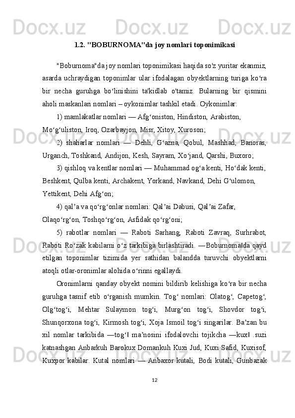 1.2. "BOBURNOMA"da joy nomlari toponimikasi
"Boburnoma"da joy nomlari toponimikasi haqida so'z yuritar ekanmiz,
asarda   uchraydigan   toponimlar   ular   ifodalagan   obyektlarning   turiga   ko raʻ
bir   necha   guruhga   bo linishini   ta'kidlab   o'tamiz.   Bularning   bir   qismini	
ʻ
aholi maskanlari nomlari – oykonimlar tashkil etadi. Oykonimlar:
1) mamlakatlar nomlari — Afg oniston, Hindiston, Arabiston, 	
ʻ
Mo g uliston, Iroq, Ozarbayjon, Misr, Xitoy, Xuroson;	
ʻ ʻ
2)   shaharlar   nomlari   —   Dehli,   G azna,   Qobul,   Mashhad,   Banoras,	
ʻ
Urganch, Toshkand, Andijon, Kesh, Sayram, Xo jand, Qarshi, Buxoro;	
ʻ
3) qishloq va kentlar nomlari — Muhammad og a kenti, Ho dak kenti,	
ʻ ʻ
Beshkent, Qulba kenti, Archakent, Yorkand, Navkand, Dehi G ulomon, 	
ʻ
Yettikent, Dehi Afg on;	
ʻ
4) qal a va qo rg onlar nomlari: Qal ai Dabusi, Qal ai Zafar, 	
ʼ ʻ ʻ ʼ ʼ
Olaqo rg on, Toshqo rg on, Asfidak qo rg oni;	
ʻ ʻ ʻ ʻ ʻ ʻ
5)   rabotlar   nomlari   —   Raboti   Sarhang,   Raboti   Zavraq,   Surhrabot,
Raboti Ro zak kabilarni o z tarkibiga birlashtiradi. ―Boburnoma da qayd	
ʻ ʻ ‖
etilgan   toponimlar   tizimida   yer   sathidan   balandda   turuvchi   obyektlarni
atoqli otlar-oronimlar alohida o rinni egallaydi.	
ʻ
Oronimlarni   qanday  obyekt  nomini   bildirib   kelishiga   ko ra   bir   necha	
ʻ
guruhga   tasnif   etib   o rganish   mumkin.   Tog   nomlari:   Olatog ,   Capetog ,	
ʻ ʻ ʻ ʻ
Olg tog i,   Mehtar   Sulaymon   tog i,   Murg on   tog i,   Shovdor   tog i,	
ʻ ʻ ʻ ʻ ʻ ʻ
Shunqorxona tog i, Kirmosh tog i, Xoja Ismoil tog i singarilar. Ba zan bu	
ʻ ʻ ʻ ʼ
xil   nomlar   tarkibida   ―tog   ma nosini   ifodalovchi   tojikcha   ―kux   .suzi	
ʻ‖ ʼ ‖
katnashgan Anbarkuh Barokux Domankuh Kuxi Jud, Kuxi Safid, Kuxisof,
Kuxpor   kabilar.   Kutal   nomlari   —   Anbaxor   kutali,   Bodi   kutali,   Gunbazak
12 