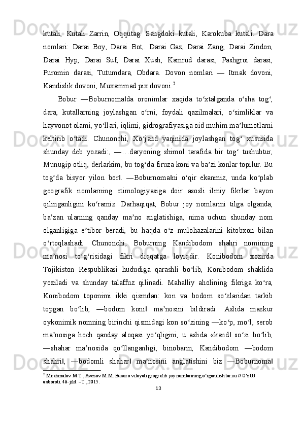 kutali,   Kutali   Zarrin,   Oqqutag.   Sangdoki   kutali,   Karokuba   kutali.   Dara
nomlari:   Darai   Boy,   Darai   Bot,.   Darai   Gaz,   Darai   Zang,   Darai   Zindon,
Darai   Hyp,   Darai   Suf,   Darai   Xush,   Kamrud   darasi,   Pashgroi   darasi,
Puromin   darasi,   Tutumdara,   Obdara.   Dovon   nomlari   —   Itmak   dovoni,
Kandislik dovoni, Muxammad pix dovoni. 2
Bobur   ―Boburnoma da   oronimlar   xaqida   to xtalganda   o sha   tog ,‖ ʻ ʻ ʻ
dara,   kutallarning   joylashgan   o rni,   foydali   qazilmalari,   o simliklar   va	
ʻ ʻ
hayvonot olami, yo llari, iqlimi, gidrografiyasiga oid muhim ma lumotlarni	
ʻ ʼ
keltirib   o tadi.   Chunonchi,   Xo jand   yaqinida   joylashgan   tog   xususida	
ʻ ʻ ʻ
shunday   deb   yozadi:,   ―…daryoning   shimol   tarafida   bir   tog   tushubtur,	
ʻ
Munugip otliq, derlarkim, bu tog da firuza koni va ba zi konlar topilur. Bu	
ʻ ʼ
tog da   bisyor   yilon   bor .   ―Boburnoma ni   o qir   ekanmiz,   unda   ko plab	
ʻ ‖ ‖ ʻ ʻ
geografik   nomlarning   etimologiyasiga   doir   asosli   ilmiy   fikrlar   bayon
qilinganligini   ko ramiz.   Darhaqiqat,   Bobur   joy   nomlarini   tilga   olganda,	
ʻ
ba zan   ularning   qanday   ma no   anglatishiga,   nima   uchun   shunday   nom	
ʼ ʼ
olganligiga   e tibor   beradi,   bu   haqda   o z   mulohazalarini   kitobxon   bilan	
ʼ ʻ
o rtoqlashadi.   Chunonchi,   Boburning   Kandibodom   shahri   nomining	
ʻ
ma nosi   to g risidagi   fikri   diqqatga   loyiqdir.   Konibodom   xozirda	
ʼ ʻ ʻ
Tojikiston   Respublikasi   hududiga   qarashli   bo lib,   Konibodom   shaklida	
ʻ
yoziladi   va   shunday   talaffuz   qilinadi.   Mahalliy   aholining   fikriga   ko ra,	
ʻ
Konibodom   toponimi   ikki   qismdan:   kon   va   bodom   so zlaridan   tarkib	
ʻ
topgan   bo lib,   ―bodom   koni   ma nosini   bildiradi.   Aslida   mazkur	
ʻ ‖ ʼ
oykonimik nomning birinchi qismidagi kon so zining ―ko p, mo l, serob	
ʻ ʻ ʻ
ma nosiga   hech   qanday   aloqasi   yo qligini,   u   aslida   «kand   so zi   bo lib,	
ʼ ʻ ‖ ʻ ʻ
―shahar   ma nosida   qo llanganligi,   binobarin,   Kandibodom   ―bodom	
ʼ ʻ
shahri ,   ―bodomli   shahar   ma nosini   anglatishini   biz   ―Boburnoma	
‖ ‖ ʼ ‖
2
  Mirakmalov M.T., Avezov M.M. Buxoro viloyati geografik joy nomlarining o‘rganilish tarixi // O‘zGJ 
axboroti. 46-jild. –T., 2015.
13 