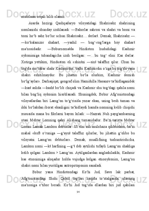 mutolaasi orqali bilib olamiz.
Asarda   hozirgi   Qashqadaryo   viloyatidagi   Shahrisabz   shahrining
nomlanishi   shunday   izohlanadi:   ―Bahorlar   sahrosi   va   shahri   va   bomi   va
tomi ho b sabz bo lur uchun Shahrisabz… derlar . Demak, Shahrisabz —ʻ ʻ ‖
―ko kalamzor   shahar ,   ―yashil   —   bog -rog larga   boy   shahar	
ʻ ‖ ʻ ʻ ‖
ma nosidadir.   ―Boburnoma da   Hindiston   hududidagi   Kashmir	
ʼ ‖
oykonimiga   tubandagicha   izoh   berilgan:   ―…bu   tog   elini   Kas   derlar.	
ʻ
Xotirga   yettikim,   Hinduston   eli   «shin ni   ―sin   talaffuz   qilur.   Chun   bu	
‖ ‖
tog da mo tabar shahr Kashmirdur, balki Kashmirdin o zga bu tog da yana	
ʻ ʻ ʻ ʻ
shahri   eshitilmaydur.   Bu   jihattin   bo la   olurkim,   Kashmir   demish	
ʻ
bo lg aylar». Darhaqiqat, geograf olim Hamidulla Hasanov ta kidlaganidek	
ʻ ʻ ʼ
―kas  aslida ―kash  bo lib chiqadi va Kashmir shu tog dagi qabila nomi	
‖ ‖ ʻ ʻ
bilan   bog liq   oykonim   hisoblanadi.   Shuningdek,   Bobur   Afg onistondagi	
ʻ ʻ
viloyatlardan   biri   Lamg on   to g risida   yozar   ekan,   uning   besh   tuman   va	
ʻ ʻ ʻ
ikki bo lakdan iborat ekanligini ta kidlaydi hamda nomning kelib chiqishi	
ʻ ʼ
xususida   mana   bu   fikrlarni   bayon   kiladi:   ―Hazrati   Nuh   payg'ambarning
otasi   Mehtar   Lomning   qabri   Alishang   tumanidadur.   Ba zi   tarixta   Mehtar	
ʼ
Lomni Lamak Lamkon debturlar. Ul elni xili mulohaza qilibturkim, ba zi	
ʼ
mahal   «kof   o runiga   ―g ayn   ta	
‖ ʻ ʻ ‖ laffuz   qilurlar,   bu   jihattin   g olibo   bu	ʻ
viloyatni   Lamg on   debturlar».   Demak,   muallifning   tushuntirishicha,	
ʻ
Lamkon nomi ―k  harfining ―g  deb aytilishi tufayli Lamg on shakliga	
‖ ʻ‖ ʻ
kelib qolgan: Lamkon > Lamg on. Aytilganlardan anglashiladiki, Kashmir	
ʻ
kas   etnonimiga   aloqador   holda   vujudga   kelgan   etnooykonim,   Lamg on	
ʻ
shahri nomi bilan yuritilgan antropotoponim sanaladi.
  Bobur   yana   Hindistondagi   Ko hi   Jud,   Savo   lak   parbat,	
ʻ
Afg onistondagi   Shohi   Qobul   tog lari   haqida   to xtalganda,   ularning	
ʻ ʻ ʻ
ma nosiga   e tibor   beradi.   Ko hi   Jud   tog ida   ellardan   biri   jud   qabilasi
ʼ ʼ ʻ ʻ
14 
