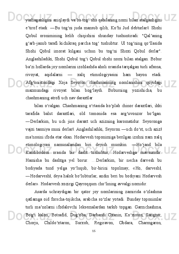 yashaganligini aniqlaydi va bu tog  shu qabilaning nomi bilan atalganliginiʻ
e tirof   etadi:   ―Bu   tog ni   juda   mansub   qilib,   Ko hi   Jud   debturlar .   Shohi	
ʼ ʻ ʻ ‖
Qobul   oronimining   kelib   chiqishini   shunday   tushuntiradi:   "Qal aning	
ʼ
g arb-janub   tarafi   kichikraq   parcha   tog   tushubtur.   Ul   tog ning   qo llasida	
ʻ ʻ ʻ ʻ
Shohi   Qobul   imorat   kilgani   uchun   bu   tog ni   Shoxi   Qobul   derlar".	
ʻ
Anglashiladiki, Shohi Qobul tog i Qobul shohi nomi bilan atalgan. Bobur	
ʻ
ba zi hollarda joy nomlarini izohlashda aholi orasida tarqalgan turli afsona,	
ʼ
rivoyat,   aqidalarni   —   xalq   etimologiyasini   ham   bayon   etadi.
Afg onistondagi   Xoja   Seyoron   chashmasining   nomlanishini   quyidagi
ʻ
mazmundagi   rivoyat   bilan   bog laydi.   Boburning   yozishicha,   bu	
ʻ
chashmaning atrofi uch nav daraxtlar
bilan   o ralgan.   Chashmaning   o rtasida   ko plab   chinor   daraxtlari,   ikki	
ʻ ʻ ʻ
tarafida   balut   daraxtlari,   old   tomonida   esa   arg uvonzor   bo lgan.	
ʻ ʻ
―Derlarkim,   bu   uch   jins   daraxt   uch   azizning   karomatidur.   Seyoronga
vajxi tasmiya muni derlar . Anglashiladiki, Seyoron ―uch do st, uch aziz	
‖ ʻ ‖
ma nosini ifoda etar ekan. Hodarvesh toponimiga berilgan izohni xam xalq	
ʼ
etimologiyasi   namunalaridan   biri   deyish   mumkin.   ―Ho jand   bila	
ʻ
Kandibodom   orasida   bir   dasht   tushubtur,   Hodarveshga   mavsumdir.
Hamisha   bu   dashtga   yel   borur.   …Derlarkim,   bir   necha   darvesh   bu
bodiyada   tund   yelga   yo luqub,   bir-birini   topolmay,   «Ho,   darvesh ,	
ʻ ‖
―Hodarvesh , deya halok bo lubturlar, andin beri bu bodiyani Hodarvesh	
‖ ʻ
derlar». Hodarvesh xozirgi Qayroqqum cho lining avvalgi nomidir.	
ʻ
Asarda   uchraydigan   bir   qator   joy   nomlarining   zamirida   o zlashma	
ʻ
qatlamga  oid  forscha-tojikcha,  arabcha  so zlar  yotadi.  Bunday  toponimlar	
ʻ
turli   ma nolarni   ifodalovchi   leksemalardan   tarkib   topgan.   Garmchashma,	
ʼ
Bog i   kalon,   Botsafid,   Dug oba,   Darbandi   Oxanin,   Ko xiston,   Sangzor,	
ʻ ʻ ʻ
Chorju,   Childo xtaron,   Surxob,   Regiravon,   Obdara,   Charmgaron,	
ʻ
15 