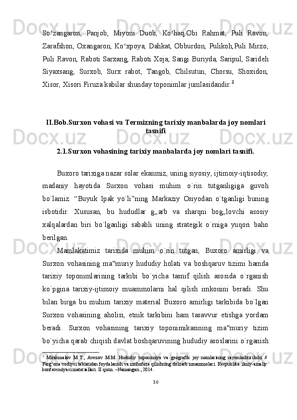 So zangaron,   Panjob,   Miyoni   Duob,   Ko haq,Obi   Rahmat,   Puli   Ravon,ʻ ʻ
Zarafshon, Oxangaron, Ko xpoya, Dahkat, Obburdon, Pulikoh,Puli Mirzo,	
ʻ
Puli Ra von, Raboti Sarxang, Raboti Xoja, Sangi Buriyda, Saripul, Sarideh
Siyaxsang,   Surxob,   Surx   rabot,   Tangob,   Chilsutun,   Chorsu,   Shoxidon,
Xisor, Xisori Firuza kabilar shunday toponimlar jumlasidandir. 3
II.Bob.Surxon vohasi va Termizning  tarixiy manbalarda joy nomlari
tasnifi
2.1.Surxon vohasining  tarixiy manbalarda joy nomlari tasnifi.
Buxoro tarixiga nazar solar ekanmiz, uning siyosiy, ijtimoiy-iqtisodiy,
madaniy   hayotida   Surxon   vohasi   muhim   o`rin   tutganligiga   guvoh
bo`lamiz.   “Buyuk   Ipak   yo`li”ning   Markaziy   Osiyodan   o`tganligi   buning
isbotidir.   Xususan,   bu   hududlar   g„arb   va   sharqni   bog„lovchi   asosiy
xalqalardan   biri   bo`lganligi   sababli   uning   strategik   o`rniga   yuqori   baho
berilgan.
Mamlakatimiz   tarixida   muhim   o`rin   tutgan,   Buxoro   amirligi   va
Surxon   vohasining   ma muriy   hududiy   holati   va   boshqaruv   tizimi   hamda	
‟
tarixiy   toponimlarining   tarkibi   bo`yicha   tasnif   qilish   asosida   o`rganish
ko`pgina   tarixiy-ijtimoiy   muammolarni   hal   qilish   imkonini   beradi.   Shu
bilan   birga   bu   muhim   tarixiy   material   Buxoro   amirligi   tarkibida   bo`lgan
Surxon   vohasining   aholisi,   etnik   tarkibini   ham   tasavvur   etishga   yordam
beradi.   Surxon   vohasining   tarixiy   toponimikasining   ma muriy   tizim	
‟
bo`yicha qarab chiqish davlat boshqaruvining hududiy asoslarini o`rganish
3
  Mirakmalov   M.T.,   Avezov   M.M.   Hududiy   toponimiya   va   geografik   joy   nomlarining   rayonlashtirilishi   //
Farg‘ona vodiysi tabiatidan foydalanish va muhofaza qilishning dolzarb muammolari. Respublika ilmiy-amaliy
konferensiyasi materiallari. II qism. –Namangan., 2014.
16 