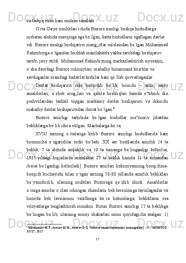 va tadqiq etish ham muhim sanaladi.
O`rta Osiyo xonliklari ichida Buxoro xonligi boshqa hududlarga 
nisbatan alohida mavqeiga ega bo`lgan, katta hududlarni egallagan davlat 
edi. Buxoro xonligi boshqaruvi mang„itlar sulolasidan bo`lgan Muhammad
Rahimbiyga o`tgandan boshlab mamlakatda yakka tartibdagi boshqaruv 
tartibi joriy etildi. Muhammad Rahimbiyning markazlashtirish siyosatini, 
o`sha davrdagi Buxoro ruhoniylari, mahalliy hunarmand kosiblar va 
savdoganlar orasidagi badavlat kishilar ham qo`llab quvvatlaganlar.
Davlat   boshqaruvi   ikki   bosqichli   bo`lib,   birinchi   –   amir,   saroy
amaldorlari,   o`zbek   urug„lari   va   qabila   boshliqlari   hamda   e tiborli   din‟
peshvolaridan   tashkil   topgan   markaziy   davlat   boshqaruvi   va   ikkinchi
mahalliy davlat boshqaruvidan iborat bo`lgan. 4
Buxoro   amirligi   tarkibida   bo`lgan   hududlar   ma muriy   jihatdan	
‟
bekliklarga bo`lib idora etilgan. Manbalarga ko`ra,
XVIII   asrning   o`rtalariga   kelib   Buxoro   amirligi   hududlarida   ham
birmuncha   o`zgarishlar   sodir   bo`ladi.   XX   asr   boshlarida   amirlik   24   ta
beklik,   7   ta   alohida   amloklik   va   10   ta   tumanga   bo`linganligi   keltirilsa,
1915-yildagi   hujjatlarda   mamlakat   27   ta   beklik   hamda   11   ta   tumandan
iborat bo`lganligi  keltiriladi].  Buxoro amirlari hokimiyatining  bosqichma-
bosqich   kuchayishi   bilan   o`tgan   asrning   50-80   yillarida   amirlik   bekliklari
bo`ysundirilib,   ularning   mulklari   Buxoroga   qo`shib   olindi.   Amaldorlar
o`rniga amirlar o`zlari ishongan shaxslarni bek lavozimiga tayinlaganlar va
hozirda   bek   lavozimini   vazifasiga   ko`ra   hokimlarga,   bekliklarni   esa
viloyatlarga tenglashtirish mumkin. Butun Buxoro amirligi 27 ta beklikga
bo`lingan   bo`lib,   ularning   asosiy   shaharlari   nomi   quyidagicha   atalgan:   1)
4
  Mirakmalov M.T., Avezov M.M., Asrorov D.Q. Vobkent tumani toponimlari (monografiya). –T., “MUMTOZ 
SO‘Z”, 2017.
17 