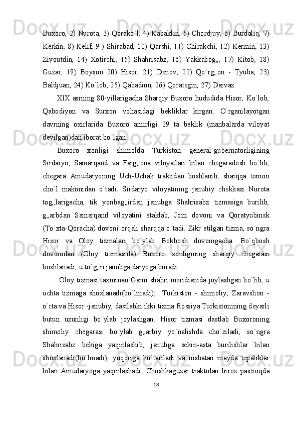 Buxoro, 2) Nurota, 3) Qorako`l, 4) Kabaklin, 5) Chordjuy, 6) Burdaliq, 7)
Kerkin, 8) Kelif, 9 ) Shirabad, 10) Qarshi, 11) Chirakchi, 12) Kermin, 13)
Ziyoutdin,   14)   Xotirchi,   15)   Shahrisabz,   16)   Yakkabog„,   17)   Kitob,   18)
Guzar,   19)   Boysun   20)   Hisor,   21)   Denov,   22)   Qo`rg„on   -   Tyuba,   23)
Baldjuan, 24) Ko`lob, 25) Qabadion, 26) Qorategin, 27) Darvaz.
XIX asrning 80-yillarigacha Sharqiy Buxoro hududida Hisor, Ko`lob,
Qabodiyon   va   Surxon   vohasidagi   bekliklar   kirgan.   O`rganilayotgan
davrning   oxirlarida   Buxoro   amirligi   29   ta   beklik   (manbalarda   viloyat
deyilgan)dan iborat bo`lgan.
Buxoro   xonligi   shimolda   Turkiston   general-gubernatorligining
Sirdaryo,   Samarqand   va   Farg„ona   viloyatlari   bilan   chegaradosh   bo`lib,
chegara   Amudaryoning   Uch-Uchak   traktidan   boshlanib,   sharqqa   tomon
cho`l   makonidan   o`tadi.   Sirdaryo   viloyatining   janubiy   chekkasi   Nurota
tog„larigacha,   tik   yonbag„irdan   janubga   Shahrisabz   tizmasiga   burilib,
g„arbdan   Samarqand   viloyatini   etaklab,   Jom   dovoni   va   Qoratyubinsk
(To`xta-Qoracha) dovoni orqali sharqqa o`tadi. Zikr etilgan tizma, so`ngra
Hisor   va   Oloy   tizmalari   bo`ylab   Bokbosh   dovonigacha.   Bo`qbosh
dovonidan   (Oloy   tizmasida)   Buxoro   xonligining   sharqiy   chegarasi
boshlanadi, u to`g„ri janubga daryoga boradi.
  Oloy tizmasi taxminan Garm shahri meridianida joylashgan bo`lib, u
uchta   tizmaga   shoxlanadi(bo`linadi);     Turkiston   -   shimoliy,   Zaravshon   -
o`rta va Hisor -janubiy, dastlabki ikki tizma Rossiya Turkistonining deyarli
butun   uzunligi   bo`ylab   joylashgan.   Hisor   tizmasi   dastlab   Buxoroning
shimoliy   chegarasi   bo`ylab   g„arbiy   yo`nalishda   cho`ziladi,   so`ngra
Shahrisabz   bekiga   yaqinlashib,   janubga   sekin-asta   burilishlar   bilan
shoxlanadi(bo`linadi),   yuqoriga   ko`tariladi   va   nisbatan   mayda   tepaliklar
bilan   Amudaryoga   yaqinlashadi.   Chushkaguzar   traktidan   biroz   pastroqda
18 