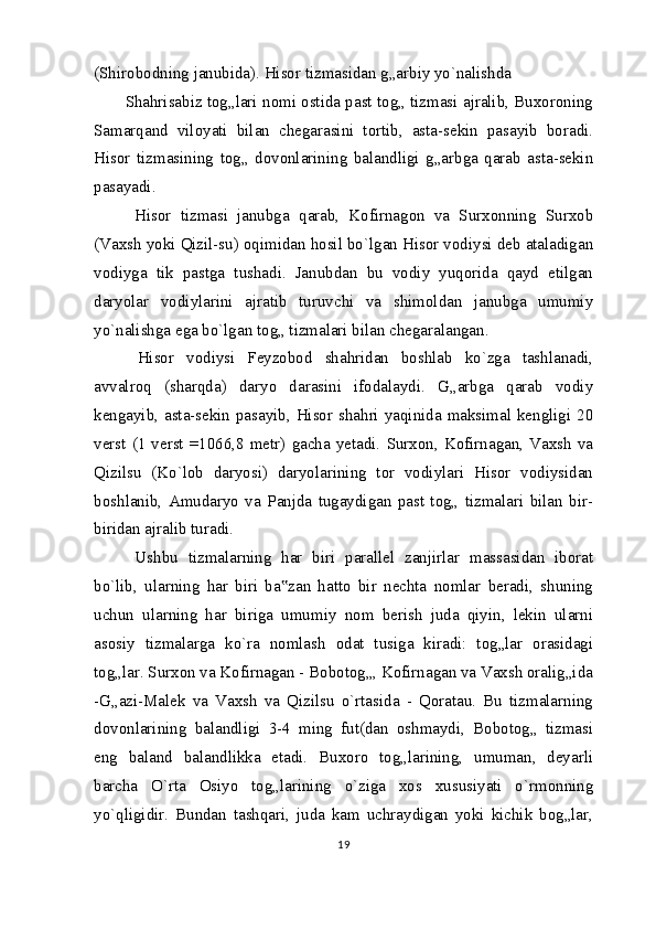 (Shirobodning janubida). Hisor tizmasidan g„arbiy yo`nalishda
Shahrisabiz tog„lari nomi ostida past tog„ tizmasi ajralib, Buxoroning
Samarqand   viloyati   bilan   chegarasini   tortib,   asta-sekin   pasayib   boradi.
Hisor   tizmasining   tog„   dovonlarining   balandligi   g„arbga   qarab   asta-sekin
pasayadi.
  Hisor   tizmasi   janubga   qarab,   Kofirnagon   va   Surxonning   Surxob
(Vaxsh yoki Qizil-su) oqimidan hosil bo`lgan Hisor vodiysi deb ataladigan
vodiyga   tik   pastga   tushadi.   Janubdan   bu   vodiy   yuqorida   qayd   etilgan
daryolar   vodiylarini   ajratib   turuvchi   va   shimoldan   janubga   umumiy
yo`nalishga ega bo`lgan tog„ tizmalari bilan chegaralangan.
  Hisor   vodiysi   Feyzobod   shahridan   boshlab   ko`zga   tashlanadi,
avvalroq   (sharqda)   daryo   darasini   ifodalaydi.   G„arbga   qarab   vodiy
kengayib, asta-sekin pasayib, Hisor shahri yaqinida maksimal kengligi 20
verst   (1  verst  =1066,8   metr)  gacha  yetadi.   Surxon,  Kofirnagan,  Vaxsh   va
Qizilsu   (Ko`lob   daryosi)   daryolarining   tor   vodiylari   Hisor   vodiysidan
boshlanib,   Amudaryo   va   Panjda   tugaydigan   past   tog„   tizmalari   bilan   bir-
biridan ajralib turadi.
  Ushbu   tizmalarning   har   biri   parallel   zanjirlar   massasidan   iborat
bo`lib,   ularning   har   biri   ba zan   hatto   bir   nechta   nomlar   beradi,   shuning‟
uchun   ularning   har   biriga   umumiy   nom   berish   juda   qiyin,   lekin   ularni
asosiy   tizmalarga   ko`ra   nomlash   odat   tusiga   kiradi:   tog„lar   orasidagi
tog„lar. Surxon va Kofirnagan - Bobotog„, Kofirnagan va Vaxsh oralig„ida
-G„azi-Malek   va   Vaxsh   va   Qizilsu   o`rtasida   -   Qoratau.   Bu   tizmalarning
dovonlarining   balandligi   3-4   ming   fut(dan   oshmaydi,   Bobotog„   tizmasi
eng   baland   balandlikka   etadi.   Buxoro   tog„larining,   umuman,   deyarli
barcha   O`rta   Osiyo   tog„larining   o`ziga   xos   xususiyati   o`rmonning
yo`qligidir.   Bundan   tashqari,   juda   kam   uchraydigan   yoki   kichik   bog„lar,
19 