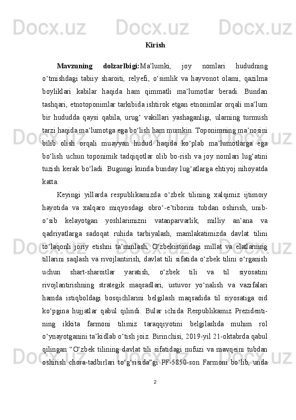 Kirish
Mavzuning   dolzarlbigi: Ma’lumki,   joy   nomlari   hududning
o‘tmishdagi   tabiiy   sharoiti,   relyefi,   o‘simlik   va   hayvonot   olami,   qazilma
boyliklari   kabilar   haqida   ham   qimmatli   ma’lumotlar   beradi.   Bundan
tashqari, etnotoponimlar tarkibida ishtirok etgan etnonimlar orqali ma’lum
bir   hududda   qaysi   qabila,   urug‘   vakillari   yashaganligi,   ularning   turmush
tarzi haqida ma’lumotga ega bo‘lish ham mumkin. Toponimning ma’nosini
bilib   olish   orqali   muayyan   hudud   haqida   ko‘plab   ma’lumotlarga   ega
bo‘lish   uchun   topo nimik   tadqiqotlar   olib   bo-rish   va   joy   nomlari   lug‘atini
tuzish kerak bo‘ladi. Bugungi kunda bunday lug‘atlarga ehtiyoj nihoyatda
katta.
Keyingi   yillarda   respublikamizda   o‘zbek   tilining   xalqimiz   ijtimoiy
hayotida   va   xalqaro   miqyosdagi   obro‘-e’tiborini   tubdan   oshirish,   unib-
o‘sib   kelayotgan   yoshlarimizni   vatanparvarlik,   milliy   an’ana   va
qadriyatlarga   sadoqat   ruhida   tarbiyalash,   mamlakatimizda   davlat   tilini
to‘laqonli   joriy   etishni   ta’minlash,   O‘zbekistondagi   millat   va   elatlarning
tillarini saqlash va rivojlantirish, davlat tili sifatida o‘zbek tilini o‘rganish
uchun   shart-sharoitlar   yaratish,   o‘zbek   tili   va   til   siyosatini
rivojlantirishning   strategik   maqsadlari,   ustuvor   yo‘nalish   va   vazifalari
hamda   istiqboldagi   bosqichlarini   belgilash   maqsadida   til   siyosatiga   oid
ko‘pgina   hujjatlar   qabul   qilindi.   Bular   ichida   Respublikamiz   Prezidenti-
ning   ikkita   farmoni   tilimiz   taraqqiyotini   belgilashda   muhim   rol
o‘ynayotganini ta’kidlab o‘tish joiz. Birinchisi, 2019-yil 21-oktabrda qabul
qilingan   “O‘zbek   tilining   davlat   tili   sifatidagi   nufuzi   va   mavqeini   tubdan
oshirish   chora-tadbirlari   to‘g‘risida”gi   PF-5850-son   Farmoni   bo‘lib,   unda
2 