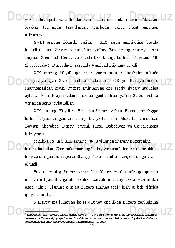 yoki   alohida   pista   va   archa   daraxtlari,   qattiq   o`rmonlar   mavjud.   Masalan.
Kavkaz   tog„larida,   tasvirlangan   tog„larda,   ushbu   holat   umuman
uchramaydi.
XVIII   arsning   ikkinchi   yarimi   -   XIX   asrda   amirlikning   boshfa
hududlari   kabi   Surxon   vohasi   ham   ya niy   Buxoroning   sharqiy   qismi‟
Boysun,   Sherobod,   Denov   va   Yurchi   bekliklariga   bo`linib,   Boysunda-10,
Sherobodda-6, Denovda-6, Yurchida-4 amlokdorlik mavjud edi.
XIX   asrning   50-yillariga   qadar   yarim   mustaqil   bekliklar   sifatida
faoliyat   yuritgan   Surxon   vohasi   hududlari,   1868   yil   Rossiya-Buxoro
shartnomasidan   keyin,   Buxoro   amirligining   eng   asosiy   siyosiy   hududiga
aylandi. Amirlik siyosatidan norozi bo`lganlar Hisor, ya niy Surxon vohasi	
‟
yerlariga borib joylashdilar.
XIX   asrning   70-yillari   Hisor   va   Surxon   vohasi   Buxoro   amirligiga
to`liq   bo`ysundirilganidan   so`ng,   bu   yerlar   amir   Muzaffar   tomonidan
Boysun,   Sherobod,   Denov,   Yurchi,   Hisor,   Qobodiyon   va   Qo`rg„ontepa
kabi yettita
beklikka bo`lindi XIX asrning 70-90 yillarida Sharqiy Buxoroning 
barcha hududlari Chor hukumatining harbiy yordami bilan amir amirlikka 
bo`ysundirilgan Bu voqealar Sharqiy Buxoro aholisi mavqeini o`zgartira 
olmadi. 5
Buxoro   amirligi   Surxon   vohasi   bekliklarini   amirlik   tarkibiga   qo`shib
olinishi   natijasi   shunga   olib   keldiki,   dastlab,   mahalliy   beklar   vazifasidan
ozod   qilinib,   ularning   o`rniga   Buxoro   amiriga   sodiq   kishilar   bek   sifatida
qo`yila boshlandi.
N.Mayev   ma lumotiga   ko`ra   «Denov   endilikda   Buxoro   xonligining	
‟
5
  Mirakmalov  M.T., Avezov  M.M., Shamuratova N.T. Quyi  Zarafshon  tabiiy geografik  okrugidagi  fitonim  va
zoonimlar   //   Zamonaviy   geografiya   va   O‘zbekiston   tabiiy-resurs   potensialini   baholash.   Iqtidorli   talabalar   va
yosh olimlarning ilmiy-amaliy konferensiyasi materiallari. –T., 2015.
20 