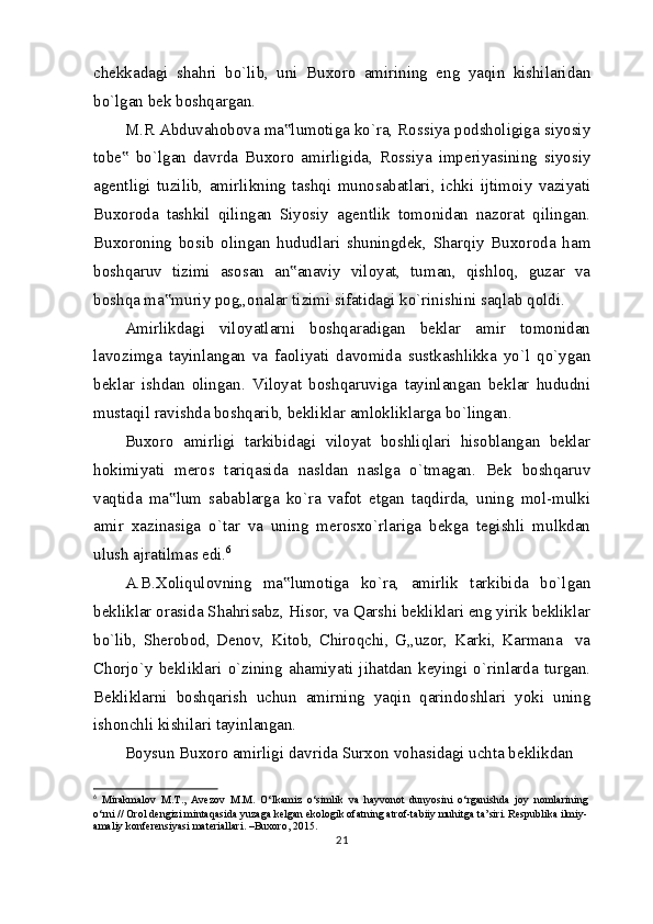 chekkadagi   shahri   bo`lib,   uni   Buxoro   amirining   eng   yaqin   kishilaridan
bo`lgan bek boshqargan.
M.R Abduvahobova ma lumotiga ko`ra, Rossiya podsholigiga siyosiy‟
tobe   bo`lgan   davrda   Buxoro   amirligida,   Rossiya   imperiyasining   siyosiy	
‟
agentligi   tuzilib,   amirlikning   tashqi   munosabatlari,   ichki   ijtimoiy   vaziyati
Buxoroda   tashkil   qilingan   Siyosiy   agentlik   tomonidan   nazorat   qilingan.
Buxoroning   bosib   olingan   hududlari   shuningdek,   Sharqiy   Buxoroda   ham
boshqaruv   tizimi   asosan   an anaviy   viloyat,   tuman,   qishloq,   guzar   va	
‟
boshqa ma muriy pog„onalar tizimi sifatidagi ko`rinishini saqlab qoldi.	
‟
Amirlikdagi   viloyatlarni   boshqaradigan   beklar   amir   tomonidan
lavozimga   tayinlangan   va   faoliyati   davomida   sustkashlikka   yo`l   qo`ygan
beklar   ishdan   olingan.   Viloyat   boshqaruviga   tayinlangan   beklar   hududni
mustaqil ravishda boshqarib, bekliklar amlokliklarga bo`lingan.
Buxoro   amirligi   tarkibidagi   viloyat   boshliqlari   hisoblangan   beklar
hokimiyati   meros   tariqasida   nasldan   naslga   o`tmagan.   Bek   boshqaruv
vaqtida   ma lum   sabablarga   ko`ra   vafot   etgan   taqdirda,   uning   mol-mulki
‟
amir   xazinasiga   o`tar   va   uning   merosxo`rlariga   bekga   tegishli   mulkdan
ulush ajratilmas edi. 6
A.B.Xoliqulovning   ma lumotiga   ko`ra,   amirlik   tarkibida   bo`lgan	
‟
bekliklar orasida Shahrisabz, Hisor, va Qarshi bekliklari eng yirik bekliklar
bo`lib,   Sherobod,   Denov,   Kitob,   Chiroqchi,   G„uzor,   Karki,   Karmana     va
Chorjo`y   bekliklari   o`zining   ahamiyati   jihatdan   keyingi   o`rinlarda   turgan.
Bekliklarni   boshqarish   uchun   amirning   yaqin   qarindoshlari   yoki   uning
ishonchli kishilari tayinlangan.
Boysun Buxoro amirligi davrida Surxon vohasidagi uchta beklikdan 
6
  Mirakmalov   M.T.,   Avezov   M.M.   O‘lkamiz   o‘simlik   va   hayvonot   dunyosini   o‘rganishda   joy   nomlarining
o‘rni // Orol dengizi mintaqasida yuzaga kelgan ekologik ofatning atrof-tabiiy muhitga ta’siri. Respublika ilmiy-
amaliy konferensiyasi materiallari. –Buxoro, 2015.
21 