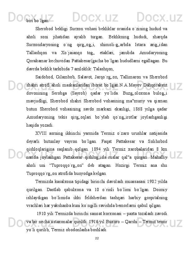 biri bo`lgan.
Sherobod   bekligi   Surxon   vohasi   bekliklar   orasida   o`zining   hudud   va
aholi   soni   jihatidan   ajralib   turgan.   Beklikning   hududi,   sharqda
Surxondaryoning   o`ng   qirg„og„i,   shimoli-g„arbda   Istara   arig„idan
Tallashqon   va   Xo`jaianqo   tog„   etaklari,   janubda   Amudaryoning
Qorakamar kechuvidan Pattakesar(gacha bo`lgan hududlarni egallagan. Bu
davrda beklik tarkibida 7 amloklik: Talashqon,
Saidobod,   Gilambob,   Salavot,   Jarqo`rg„on,   Tallimaron   va   Sherobod
shahri   atrofi   aholi   maskanlaridan   iborat   bo`lgan.N.A.Mayev   Dahqorakent
dovonining   Serobga   (Sayrob)   qadar   yo`lida.   Buzg„oloxona   bulog„i
mavjudligi,   Sherobod   shahri   Sherobod   vohasining   ma muriy   va   qisman‟
butun   Sherobod   vohasining   savdo   markazi   ekanligi,   1868   yilga   qadar
Amudaryoning   tekis   qirg„oqlari   bo`ylab   qo`ng„irotlar   joylashganligi
haqida yozadi.
XVIII   asrning   ikkinchi   yarmida   Termiz   o`zaro   urushlar   natijasida
deyarli   butunlay   vayron   bo`lgan.   Faqat   Pattakesar   va   Solihobod
qishloqlarigina   saqlanib   qolgan.   1894   yili   Termiz   xarobalaridan   8   km
narida   joylashgan   Pattakesar   qishlog„ida   ruslar   qal a   qurgan.   Mahalliy	
‟
aholi   uni   “Tuproqqo`rg„on”   deb   atagan.   Hozirgi   Termiz   ana   shu
Tuproqqo`rg„on atrofida bunyodga kelgan.
Termizda kasalxona tipidagi birinchi davolash muassasasi 1902 yilda
qurilgan.   Dastlab   qabulxona   va   10   o`rinli   bo`limi   bo`lgan.   Doimiy
ishlaydigan   bo`limida   ikki   feldsherdan   tashqari   harbiy   gospitalning
vrachlari har yakshanba kuni ko`ngilli ravishda bemorlarni qabul qilgan.
 1910 yili Termizda birinchi sanoat korxonasi – paxta tozalash zavodi
va bir necha ustaxonalar qurildi. 1916 yil Buxoro – Qarshi – Termiz temir
yo`li qurilib, Termiz obodonlasha boshladi.
22 