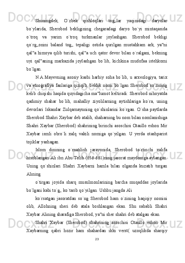 Shuningdek,   O`zbek   qishloqlari   tog„lar   yaqinidagi   daryolar
bo`ylarida,   Sherobod   bekligining   chegaradagi   daryo   bo`yi   mintaqasida
o`troq   va   yarim   o`troq   turkmanlar   joylashgan.   Sherobod   bekligi
qo`rg„onini   baland   tog„   tepaligi   ostida   qurilgan   mustahkam   ark,   ya ni‟
qal a  himoya qilib  turishi,  qal a  uch  qator  devor  bilan  o`ralgani, bekning	
‟ ‟
uyi   qal aning   markazida   joylashgan   bo`lib,   kichkina   mudofaa   istehkomi	
‟
bo`lgan.
N.A.Mayevning   asosiy   kasbi   harbiy   soha   bo`lib,   u   arxeologiya,   tarix
va   etnografiya   fanlariga   qiziqib,   beklik   nomi   bo`lgan   Sherobod   so`zining
kelib chiqishi haqida quyidagicha ma lumot keltiradi: Sherobod nihoyatda	
‟
qadimiy   shahar   bo`lib,   mahalliy   ziyolilarning   aytishlariga   ko`ra,   uning
devorlari   Iskandar   Zulqarnaynning   qo`shinlarini   ko`rgan.   O`sha   paytlarda
Sherobod Shahri Xaybar deb atalib, shaharning bu nom bilan nomlanishiga
Shahri Xaybar (Sherobod) shahrining birinchi asoschisi Otaullo eshon Mir
Xaybar   ismli   obro`li   xalq   vakili   nomiga   qo`yilgan.   U   yerda   otashparist
tojiklar yashagan.
Islom   dinining   o`rnatilish   jarayonida,   Sherobod   to`rtinchi   xalifa
hisoblangan Ali ibn Abu Tolib (656-661)ning jasorat maydoniga aylangan.
Uning   qo`shinlari   Shahri   Xaybarni   hamla   bilan   olganda   kuzatib   turgan
Alining
o`tirgan   joyida   sharq   musulmonlarining   barcha   muqaddas   joylarida
bo`lgani kabi to`g„ ko`tarib qo`yilgan. Ushbu jangda Ali
ko`rsatgan   jasoratdan   so`ng   Sherobod   ham   o`zining   haqiqiy   nomini
olib,   Allohning   sheri   deb   atala   boshlangan   ekan.   Shu   sababli   Shahri
Xaybar Alining sharafiga Sherobod, ya ni sher shahri deb atalgan ekan.
‟
Shahri   Xaybar   (Sherobod)   shahrining   asoschisi   Otaullo   eshon   Mir
Xaybarning   qabri   hozir   ham   shahardan   ikki   verst(   uzoqlikda   sharqiy
23 