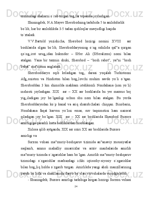 tomondagi shaharni o`rab turgan tog„lar tepasida joylashgan.
Shuningdek, N.A.Mayev Sherobodning tarkibida 5 ta amlokdorlik 
bo`lib, har bir amloklikda 3-5 tadan qishloqlar mavjudligi haqida 
to`xtaladi.
V.V.Bartold   yozishicha,   Sherobod   hozirgi   nomini   XVIII     asr
boshlarida   olgan   bo`lib,   Sheroboddaryoning   o`ng   sohilida   qal a   qurgan‟
qo`ng„irot   urug„idan   hukmdor   –   SHer   Ali   (SHeralixon)   nomi   bilan
atalgan.   Yana   bir   taxmin   shuki,   Sherobod   –   “bosh   rabot”,   ya ni   ”bosh
‟
bekat” ma nosini anglatadi.	
‟
Sheroboddaryo   oqib   keladigan   tog„   darasi   yoqalab   Turkistonni
Afg„oniston   va   Hindiston   bilan   bog„lovchi   muhim   savdo   yo`li   o`tgan.
Sheroboddan   3   km   shimolda   mahkam   istehkomli   Nondahana   (non   yo`li)
inshooti   joylashgan.   XIX     asr   –   XX   asr   boshlarida   bu   yer   maxsus   boj
yig„iladigan   joy   bo`lganligi   uchun   shu   nom   bilan   atalgan.   Bu   yerda
Sheroboddaryodan   ko`p   kanal   va   ariq   shaxobchalari   chiqqan.   Binobarin,
Nondahana   faqat   karvon   yo`lini   emas,   suv   taqsimotini   ham   nazorat
qiladigan   joy   bo`lgan.   XIX     asr   –   XX   asr   boshlarida   Sherobod   Buxoro
amirligiga qarashli katta bekliklardan hisoblangan.
Xulosa   qilib aytganda, XIX asr oxiri XX asr boshlarida Buxoro 
amirligi va
Surxon   vohasi   ma muriy-boshqaruv   tizimida   an anaviy   xususiyatlar	
‟ ‟
saqlanib,   ammo   mahalliy   muarrixlar   va   arxiv   manbalarida   amirlik
ma muriy tizimda o`zgarishlar ham bo`lgan. Amirlik ma muriy-boshqaruv	
‟ ‟
tizimidagi   o`zgarishlar   markazdagi   ichki   iqtisodiy-siyosiy   o`zgarishlar
bilan bog„liq holda o`zgarib turgan. Amirlikda yangi aholi manzillarining
paydo bo`lishi va shakllanishi daryo bo`ylari va vohalarda vujudga keldi.
- Shuningdek, Buxoro amirligi tarkibiga kirgan hozirgi Surxon vohasi
24 