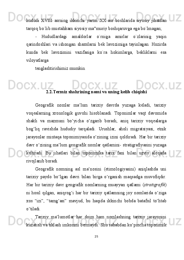 hududi   XVIII   asrning   ikkinchi   yarmi   XX   asr   boshlarida   siyosiy   jihatdan
tarqoq bo`lib mustahkam siyosiy ma muriy boshqaruvga ega bo`lmagan;‟
-   Hududlardagi   amaldorlar   o`rniga   amirlar   o`zlarinig   yaqin
qarindoshlari   va   ishongan   shaxslarni   bek   lavozimiga   tayinlagan.   Hozirda
kunda   bek   lavozimini   vazifasiga   ko`ra   hokimlarga,   bekliklarni   esa
viloyatlarga
tenglashtirishimiz mumkin.
2.2.Termiz shahrining nomi va uning kelib chiqishi
Geografik   nomlar   ma’lum   tarixiy   davrda   yuzaga   keladi,   tarixiy
voqealarning   xronologik   guvohi   hisoblanadi.   Toponimlar   vaqt   davomida
shakli   va   mazmuni   bo‘yicha   o‘zgarib   boradi,   aniq   tarixiy   voqealarga
bog‘liq   ravishda   hududiy   tarqaladi.   Urushlar,   aholi   migratsiyasi,   etnik
jarayonlar mintaqa toponimiyasida o‘zining izini qoldiradi. Har bir tarixiy
davr o‘zining ma’lum geografik nomlar qatlamini- stratigrafiyasini yuzaga
keltiradi.   Bu   jihatlari   bilan   toponimika   tarix   fani   bilan   uzviy   aloqada
rivojlanib boradi.
Geografik   nomning   asl   ma’nosini   (etimologiyasini)   aniqlashda   uni
tarixiy   paydo   bo‘lgan   davri   bilan   birga   o‘rganish   maqsadga   muvofiqdir.
Har   bir   tarixiy   davr   geografik   nomlarning   muayyan   qatlami   ( stratigrafik )
ni   hosil   qilgan,   aniqrog‘i   har   bir   tarixiy   qatlamning   joy   nomlarida   o‘ziga
xos   “izi”,   “tamg‘asi”   mavjud,   bu   haqida   ikkinchi   bobda   batafsil   to‘htab
o‘tiladi.
Tarixiy   ma’lumotlar   har   doim   ham   nomlashning   tarixiy   jarayonini
kuzatish va tiklash imkonini bermaydi. Shu sababdan ko‘pincha toponimik
25 