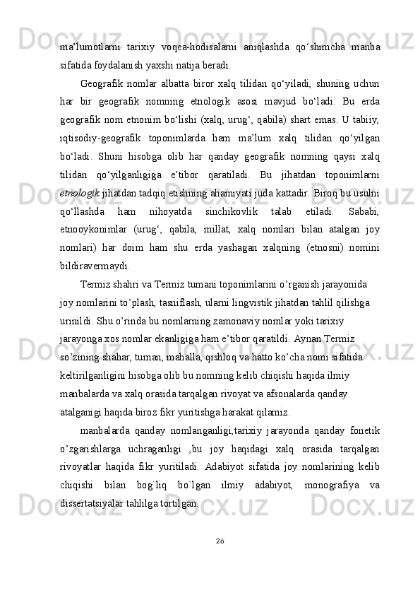 ma’lumotlarni   tarixiy   voqea-hodisalarni   aniqlashda   qo‘shimcha   manba
sifatida foydalanish yaxshi natija beradi.
Geografik   nomlar   albatta   biror   xalq   tilidan   qo‘yiladi,   shuning   uchun
har   bir   geografik   nomning   etnologik   asosi   mavjud   bo‘ladi.   Bu   erda
geografik nom etnonim bo‘lishi (xalq, urug‘, qabila) shart emas. U tabiiy,
iqtisodiy-geografik   toponimlarda   ham   ma’lum   xalq   tilidan   qo‘yilgan
bo‘ladi.   Shuni   hisobga   olib   har   qanday   geografik   nomning   qaysi   xalq
tilidan   qo‘yilganligiga   e’tibor   qaratiladi.   Bu   jihatdan   toponimlarni
etnologik  jihatdan tadqiq etishning ahamiyati juda kattadir. Biroq bu usulni
qo‘llashda   ham   nihoyatda   sinchikovlik   talab   etiladi.   Sababi,
etnooykonimlar   (urug‘,   qabila,   millat,   xalq   nomlari   bilan   atalgan   joy
nomlari)   har   doim   ham   shu   erda   yashagan   xalqning   (etnosni)   nomini
bildiravermaydi.
Termiz shahri va Termiz tumani toponimlarini o’rganish jarayonida 
joy nomlarini to’plash, tasniflash, ularni lingvistik jihatdan tahlil qilishga 
urinildi. Shu o’rinda bu nomlarning zamonaviy nomlar yoki tarixiy 
jarayonga xos nomlar ekanligiga ham e’tibor qaratildi. Aynan Termiz 
so’zining shahar, tuman, mahalla, qishloq va hatto ko’cha nomi sifatida 
keltirilganligini hisobga olib bu nomning kelib chiqishi haqida ilmiy 
manbalarda va xalq orasida tarqalgan rivoyat va afsonalarda qanday 
atalganigi haqida biroz fikr yuritishga harakat qilamiz.
manbalarda   qanday   nomlanganligi,tarixiy   jarayonda   qanday   fonetik
o’zgarishlarga   uchraganligi   ,bu   joy   haqidagi   xalq   orasida   tarqalgan
rivoyatlar   haqida   fikr   yuritiladi.   Adabiyot   sifatida   joy   nomlarining   kelib
chiqishi   bilan   bog`liq   bo`lgan   ilmiy   adabiyot,   monografiya   va
dissertatsiyalar tahlilga tortilgan.
26 