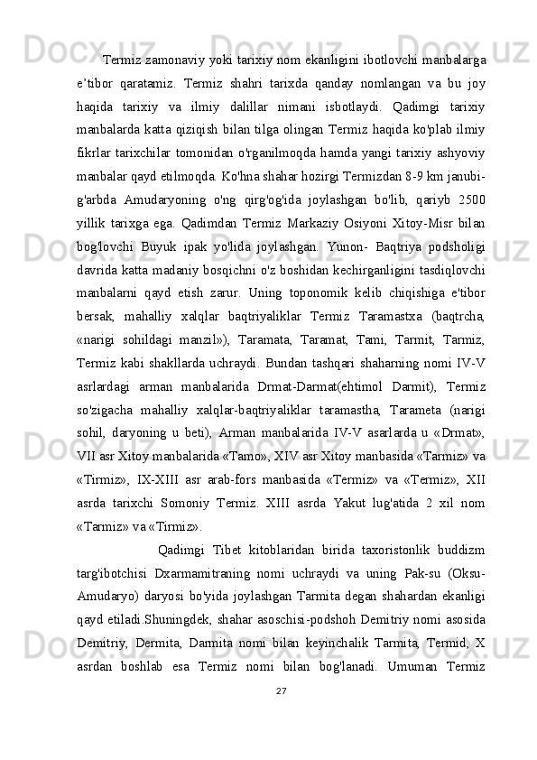 Termiz zamonaviy yoki tarixiy nom ekanligini ibotlovchi manbalarga
e’tibor   qaratamiz.   Termiz   shahri   tarixda   qanday   nomlangan   va   bu   joy
haqida   tarixiy   va   ilmiy   dalillar   nimani   isbotlaydi.   Qadimgi   tarixiy
manbalarda katta qiziqish  bilan tilga olingan Termiz haqida ko'plab ilmiy
fikrlar   tarixchilar   tomonidan   o'rganilmoqda  hamda   yangi  tarixiy  ashyoviy
manbalar qayd etilmoqda. Ko'hna shahar hozirgi Termizdan 8-9 km janubi-
g'arbda   Amudaryoning   o'ng   qirg'og'ida   joylashgan   bo'lib,   qariyb   2500
yillik   tarixga   ega.   Qadimdan   Termiz   Markaziy   Osiyoni   Xitoy-Misr   bilan
bog'lovchi   Buyuk   ipak   yo'lida   joylashgan.   Yunon-   Baqtriya   podsholigi
davrida katta madaniy bosqichni o'z boshidan kechirganligini tasdiqlovchi
manbalarni   qayd   etish   zarur.   Uning   toponomik   kelib   chiqishiga   e'tibor
bersak,   mahalliy   xalqlar   baqtriyaliklar   Termiz   Taramastxa   (baqtrcha,
«narigi   sohildagi   manzil»),   Taramata,   Taramat,   Tami,   Tarmit,   Tarmiz,
Termiz   kabi   shakllarda   uchraydi.   Bundan   tashqari   shaharning   nomi   IV-V
asrlardagi   arman   manbalarida   Drmat-Darmat(ehtimol   Darmit),   Termiz
so'zigacha   mahalliy   xalqlar-baqtriyaliklar   taramastha,   Tarameta   (narigi
sohil,   daryoning   u   beti),   Arman   manbalarida   IV-V   asarlarda   u   «Drmat»,
VII asr Xitoy manbalarida «Tamo», XIV asr Xitoy manbasida «Tarmiz» va
«Tirmiz»,   IX-XIII   asr   arab-fors   manbasida   «Termiz»   va   «Termiz»,   XII
asrda   tarixchi   Somoniy   Termiz.   XIII   asrda   Yakut   lug'atida   2   xil   nom
«Tarmiz» va «Tirmiz».
              Qadimgi   Tibet   kitoblaridan   birida   taxoristonlik   buddizm
targ'ibotchisi   Dxarmamitraning   nomi   uchraydi   va   uning   Pak-su   (Oksu-
Amudaryo)   daryosi   bo'yida   joylashgan   Tarmita   degan   shahardan   ekanligi
qayd etiladi.Shuningdek, shahar asoschisi-podshoh Demitriy nomi asosida
Demitriy,   Dermita,   Darmita   nomi   bilan   keyinchalik   Tarmita,   Termid,   X
asrdan   boshlab   esa   Termiz   nomi   bilan   bog'lanadi.   Umuman   Termiz
27