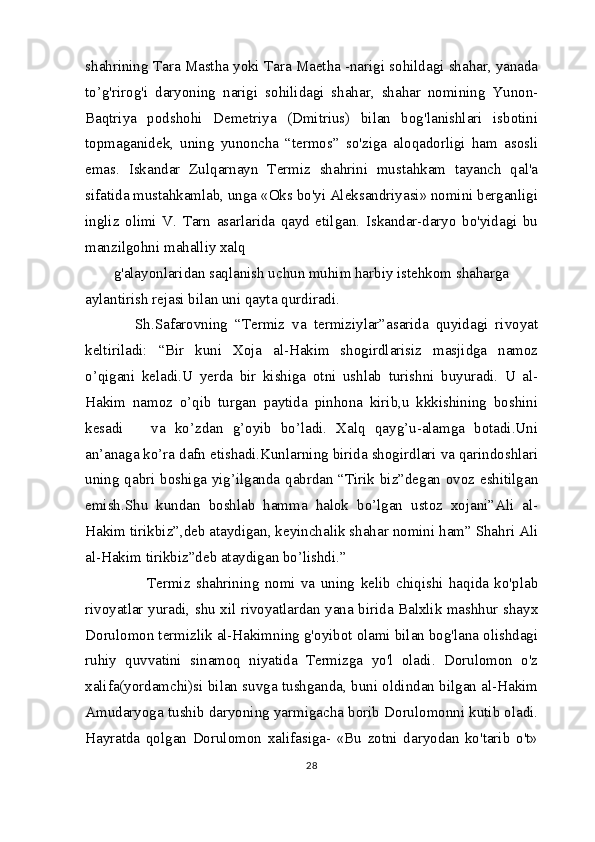 shahrining Tara Mastha yoki Tara Maetha -narigi sohildagi shahar, yanada
to’g'rirog'i   daryoning   narigi   sohilidagi   shahar,   shahar   nomining   Yunon-
Baqtriya   podshohi   Demetriya   (Dmitrius)   bilan   bog'lanishlari   isbotini
topmaganidek,   uning   yunoncha   “termos”   so'ziga   aloqadorligi   ham   asosli
emas.   Iskandar   Zulqarnayn   Termiz   shahrini   mustahkam   tayanch   qal'a
sifatida mustahkamlab, unga «Oks bo'yi Aleksandriyasi» nomini berganligi
ingliz   olimi   V.   Tarn   asarlarida   qayd   etilgan.   Iskandar-daryo   bo'yidagi   bu
manzilgohni mahalliy xalq
g'alayonlaridan saqlanish uchun muhim harbiy istehkom shaharga 
aylantirish rejasi bilan uni qayta qurdiradi.
      Sh.Safarovning   “Termiz   va   termiziylar”asarida   quyidagi   rivoyat
keltiriladi:   “Bir   kuni   Xoja   al-Hakim   shogirdlarisiz   masjidga   namoz
o’qigani   keladi.U   yerda   bir   kishiga   otni   ushlab   turishni   buyuradi.   U   al-
Hakim   namoz   o’qib   turgan   paytida   pinhona   kirib,u   kkkishining   boshini
kesadi       va   ko’zdan   g’oyib   bo’ladi.   Xalq   qayg’u-alamga   botadi.Uni
an’anaga ko’ra dafn etishadi.Kunlarning birida shogirdlari va qarindoshlari
uning qabri boshiga yig’ilganda qabrdan “Tirik biz”degan ovoz eshitilgan
emish.Shu   kundan   boshlab   hamma   halok   bo’lgan   ustoz   xojani”Ali   al-
Hakim tirikbiz”,deb ataydigan, keyinchalik shahar nomini ham” Shahri Ali
al-Hakim tirikbiz”deb ataydigan bo’lishdi.” 
            Termiz   shahrining   nomi   va   uning   kelib   chiqishi   haqida   ko'plab
rivoyatlar yuradi, shu xil rivoyatlardan yana birida Balxlik mashhur shayx
Dorulomon termizlik al-Hakimning g'oyibot olami bilan bog'lana olishdagi
ruhiy   quvvatini   sinamoq   niyatida   Termizga   yo'l   oladi.   Dorulomon   o'z
xalifa(yordamchi)si bilan suvga tushganda, buni oldindan bilgan al-Hakim
Amudaryoga tushib daryoning yarmigacha borib Dorulomonni kutib oladi.
Hayratda   qolgan   Dorulomon   xalifasiga-   «Bu   zotni   daryodan   ko'tarib   o't»
28 