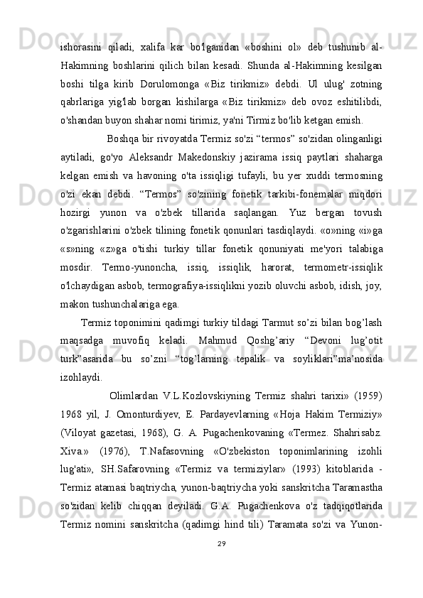 ishorasini   qiladi,   xalifa   kar   bo'lganidan   «boshini   ol»   deb   tushunib   al-
Hakimning   boshlarini   qilich   bilan   kesadi.   Shunda   al-Hakimning   kesilgan
boshi   tilga   kirib   Dorulomonga   «Biz   tirikmiz»   debdi.   Ul   ulug'   zotning
qabrlariga   yig'lab   borgan   kishilarga   «Biz   tirikmiz»   deb   ovoz   eshitilibdi,
o'shandan buyon shahar nomi tirimiz, ya'ni Tirmiz bo'lib ketgan emish.
               Boshqa bir rivoyatda Termiz so'zi “termos” so'zidan olinganligi
aytiladi,   go'yo   Aleksandr   Makedonskiy   jazirama   issiq   paytlari   shaharga
kelgan   emish   va   havoning   o'ta   issiqligi   tufayli,   bu   yer   xuddi   termosning
o'zi   ekan   debdi.   “Termos”   so'zining   fonetik   tarkibi-fonemalar   miqdori
hozirgi   yunon   va   o'zbek   tillarida   saqlangan.   Yuz   bergan   tovush
o'zgarishlarini o'zbek tilining fonetik qonunlari tasdiqlaydi. «o»ning «i»ga
«s»ning   «z»ga   o'tishi   turkiy   tillar   fonetik   qonuniyati   me'yori   talabiga
mosdir.   Termo-yunoncha,   issiq,   issiqlik,   harorat,   termometr-issiqlik
o'lchaydigan asbob, termografiya-issiqlikni yozib oluvchi asbob, idish, joy,
makon tushunchalariga ega. 
Termiz toponimini qadimgi turkiy tildagi Tarmut so’zi bilan bog’lash
maqsadga   muvofiq   keladi.   Mahmud   Qoshg’ariy   “Devoni   lug’otit
turk”asarida   bu   so’zni   “tog’larning   tepalik   va   soyliklari”ma’nosida
izohlaydi. 
            Olimlardan   V.L.Kozlovskiyning   Termiz   shahri   tarixi»   (1959)
1968   yil,   J.   Omonturdiyev,   E.   Pardayevlarning   «Hoja   Hakim   Termiziy»
(Viloyat   gazetasi,   1968),   G.   A.   Pugachenkovaning   «Termez.   Shahrisabz.
Xiva.»   (1976),   T.Nafasovning   «O'zbekiston   toponimlarining   izohli
lug'ati»,   SH.Safarovning   «Termiz   va   termiziylar»   (1993)   kitoblarida   -
Termiz atamasi baqtriycha, yunon-baqtriycha yoki sanskritcha Taramastha
so'zidan   kelib   chiqqan   deyiladi.   G.A.   Pugachenkova   o'z   tadqiqotlarida
Termiz   nomini   sanskritcha   (qadimgi   hind   tili)   Taramata   so'zi   va   Yunon-
29 