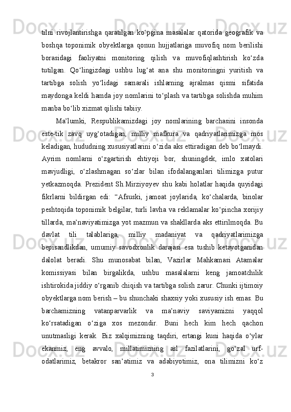 tilni   rivojlantirishga   qaratilgan   ko‘pgina   masalalar   qatorida   geografik   va
boshqa   toponimik   obyektlarga   qonun   hujjatlariga   muvofiq   nom   berilishi
borasidagi   faoliyatni   monitoring   qilish   va   muvofiqlashtirish   ko‘zda
tutilgan.   Qo‘lingizdagi   ushbu   lug‘at   ana   shu   monitoringni   yuritish   va
tartibga   solish   yo‘lidagi   samarali   ishlarning   ajralmas   qismi   sifatida
maydonga keldi hamda joy nomlarini to‘plash va tartibga solishda muhim
manba bo‘lib xizmat qilishi tabiiy.
Ma’lumki,   Respublikamizdagi   joy   nomlarining   barchasini   insonda
este-tik   zavq   uyg‘otadigan,   milliy   mafkura   va   qadriyatlarimizga   mos
keladigan, hududning xususiyatlarini o‘zida aks ettiradigan deb bo‘lmaydi.
Ayrim   nomlarni   o‘zgartirish   ehtiyoji   bor,   shuningdek,   imlo   xatolari
mavjudligi,   o‘zlashmagan   so‘zlar   bilan   ifodalanganlari   tilimizga   putur
yetkazmoqda.   Prezident   Sh.Mirziyoyev   shu   kabi   holatlar   haqida   quyidagi
fikrlarni   bildirgan   edi:   “Afsuski,   jamoat   joylarida,   ko‘chalarda,   binolar
peshtoqida toponimik belgilar, turli lavha va reklamalar ko‘pincha xorijiy
tillarda, ma’naviyatimizga yot mazmun va shakllarda aks ettirilmoqda. Bu
davlat   tili   talablariga,   milliy   madaniyat   va   qadriyatlarimizga
bepisandlikdan,   umumiy   savodxonlik   darajasi   esa   tushib   ketayotganidan
dalolat   beradi.   Shu   munosabat   bilan,   Vazirlar   Mahkamasi   Atamalar
komissiyasi   bilan   birgalikda,   ushbu   masalalarni   keng   jamoatchilik
ishtirokida jiddiy o‘rganib chiqish va tartibga solish zarur. Chunki ijtimoiy
obyektlarga nom berish – bu shunchaki shaxsiy yoki xususiy ish emas. Bu
barchamizning   vatanparvarlik   va   ma’naviy   saviyamizni   yaqqol
ko‘rsatadigan   o‘ziga   xos   mezondir.   Buni   hech   kim   hech   qachon
unutmasligi   kerak.   Biz   xalqimizning   taqdiri,   ertangi   kuni   haqida   o‘ylar
ekanmiz,   eng   avvalo,   millatimizning   asl   fazilatlarini,   go‘zal   urf-
odatlarimiz,   betakror   san’atimiz   va   adabiyotimiz,   ona   tilimizni   ko‘z
3 