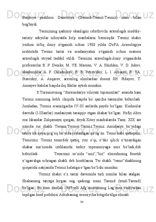 Baqtriya   podshosi   Demetriya   (Dermid-Termit-Termiz)   nomi   bilan
bog'laydi. 
            Termizning   qadimiy   ekanligini   isbotlovchi   arxeologik   moddiy-
tarixiy   ashyolar   nihoyatda   ko'p   manbalarni   bermoqda.   Termiz   shahri
yoshini   to'liq   ilmiy   o'rganish   uchun   1980   yilda   O'zFA   Arxeologiya
institutida   Termiz   tarixi   va   madaniyatini   o'rganish   uchun   maxsus
arxeologik   otryad   tashkil   etildi.   Termizni   arxeologik-ilmiy   o'rganishda
professorlar  B.  P.  Denike,  M.  YE.  Masson,   V.  A.  Shishkin,  V.  D.  Jukov,
akademiklar   A.   P.   Okladnikov,   B.   B.   Petrovskiy,   L.   I.   Albaum,   B.   YA.
Staviskiy,   A.   Asqarov,   arxeolog   olimlardan   dosent   SH.   Pidayev,   T.
Annayev kabilar haqida iliq fikrlar aytish mumkin.
          S.Tursunovning   “Surxondaryo   viloyati   toponimlari”   asarida   ham
Termiz   nomining   kelib   chiqishi   haqida   bir   qancha   taxminlar   keltiriladi.
Jumladan,   Termiz   eramizgacha   IV-III   asrlarda   paydo   bo’lgan.   Kushonlar
davrida (I-IIIasrlar) madaniyati taraqqiy etgan shahar bo’lgan. Hofiz Abru
esa   Iskandar   Zulqarnayn   qurgan,   deydi.Xitoy   manbalarida   Tami.   XIX  asr
oxirida   rus   shakli   Termiz-Termez-Tarmiz.Termiz   Amudaryo   bo’yidagi
tabiiy tik qoya,qirg’oq bo’yida joylashgan qo’rg’on. Temir kabi qattiqmiz,
Temirmiz.   Termiz   temirdek   qattiq,   yoy   o’qi,   o’tkir   qilich   o’tmaydigan
shahar   ma’nosida   izohlanishi   turkiy   toponimiyaga   mos   bo’ladi,deb
keltiriladi.             Temirmiz   so’zida   “miz”,”biz”   olmoshining   fonetik
o’zgarishga   uchragan   shakli   deb   hisoblansa,   Ter   shakli   “temir”shaklining
qisqarishi natijasida Termiz holatiga o’tgan bo’lishi mumkin.
          Termiz   shahri   o’z   tarixi   davomida   turli   nomlar   bilan   atalgan.
Shaharning   tarixga   kirgan   eng   qadimgi   nomi   Tarmid   (trmd-Tarmid)
bo’lgan.   Bu   nom   dastlab   1969-yili   Afg’onistonning   Lag’mon   vodiysidan
topilgan hind podshosi Ashokaning oromiycha bitigida tilga olinadi. 
30 