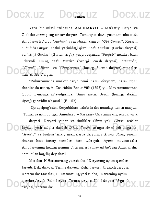 Xulosa
Yana   bir   misol   tariqasida   AMUDARYO   –   Markaziy   Osiyo   va
O‘zbekistonning eng sersuv daryosi. Temuriylar davri yozma manbalarida
Amudaryo ko‘proq “ Jayhun ” va nis-batan kamroq “ Obi Omuya ”, Xorazm
hududida Gurganj shahri yaqinidagi qismi “ Obi Gurlan ” (Gurlan daryosi)
va  “Jo‘yi Gurlan”  (Gurlan arig‘i), yuqori oqimida  “Panjob”  nomlari bilan
uchraydi.   Uning   “Obi   Vaxsh”   (hozirgi   Vaxsh   daryosi),   “Surxob”,
“G‘und”,   “Hisor”   va   “Chag‘onrud”   (hozirgi   Surxon   daryosi)   irmoqlari
ham eslatib o‘tilgan.
“Boburnoma”da   mazkur   daryo   nomi   “Amu   daryosi”,   “Amu   suyi”
shakllar-da  uchraydi. Zahiriddin  Bobur 909  (1503)-yili Movarounnahrdan
Qobul   to-monga   ketayotganida:   “Amu   suyini   Uyoch   (hozirgi   atalishi
Ayvaj ) guzaridin o‘tgandi” (B. 102).
Qoraqalpog‘iston Respublikasi tarkibida shu nomdagi tuman mavjud.
Tumanga nom bo‘lgan Amudaryo – Markaziy Osiyoning eng sersuv, yirik
daryosi.   Daryoni   yunon   va   rimliklar   Oksus   yoki   Oksos ,   arablar
Jayxun,   yerli   xalqlar   dastlab   O‘kuz ,   Vaxsh ,   so‘ngra   Amul   deb   ataganlar.
“Avesto”   va   boshqa   tarixiy   manbalarda   daryoning   Arang ,   Raxa ,   Ranxa ,
Aranxa   kabi   tarixiy   nom-lari   ham   uchraydi.   Ayrim   mutaxassislar
Amudaryoning hozirgi nomini o‘rta asrlarda mavjud bo‘lgan Amul shahri
nomi bilan bog‘liq deyishadi.
Masalan, H.Hasanovning yozishicha, “Daryoning ayrim qismlari 
Jaryob, Balx daryosi, Termiz daryosi, Kolif daryosi, Urganch daryosi, 
Xorazm dar Masalan, H.Hasanovning yozishicha, “Daryoning ayrim 
qismlari Jaryob, Balx daryosi, Termiz daryosi, Kolif daryosi, Urganch 
daryosi, Xorazm dar
31 