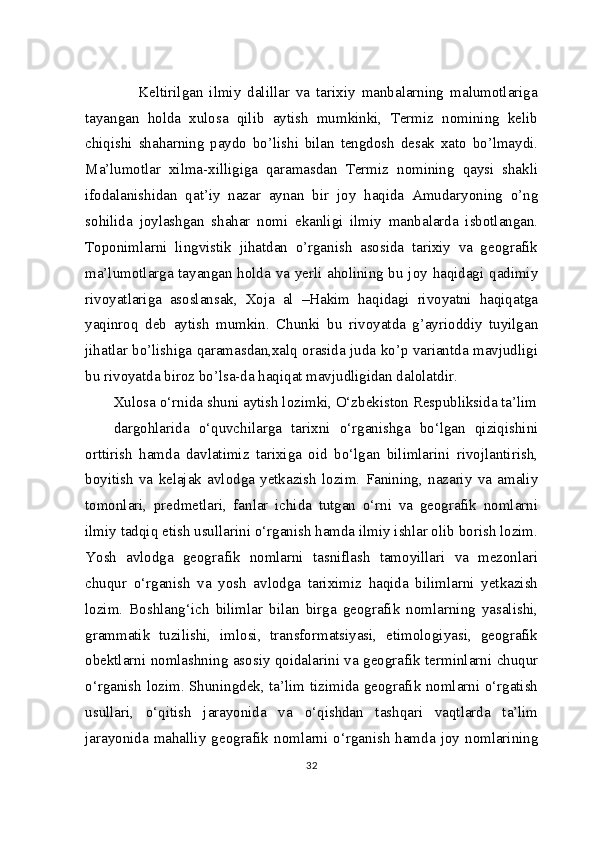         Keltirilgan   ilmiy   dalillar   va   tarixiy   manbalarning   malumotlariga
tayangan   holda   xulosa   qilib   aytish   mumkinki,   Termiz   nomining   kelib
chiqishi   shaharning   paydo   bo’lishi   bilan   tengdosh   desak   xato   bo’lmaydi.
Ma’lumotlar   xilma-xilligiga   qaramasdan   Termiz   nomining   qaysi   shakli
ifodalanishidan   qat’iy   nazar   aynan   bir   joy   haqida   Amudaryoning   o’ng
sohilida   joylashgan   shahar   nomi   ekanligi   ilmiy   manbalarda   isbotlangan.
Toponimlarni   lingvistik   jihatdan   o’rganish   asosida   tarixiy   va   geografik
ma’lumotlarga tayangan holda va yerli aholining bu joy haqidagi qadimiy
rivoyatlariga   asoslansak,   Xoja   al   –Hakim   haqidagi   rivoyatni   haqiqatga
yaqinroq   deb   aytish   mumkin.   Chunki   bu   rivoyatda   g’ayrioddiy   tuyilgan
jihatlar bo’lishiga qaramasdan,xalq orasida juda ko’p variantda mavjudligi
bu rivoyatda biroz bo’lsa-da haqiqat mavjudligidan dalolatdir.
Xulosa o‘rnida shuni aytish lozimki, O‘zbekiston Respubliksida ta’lim
dargohlarida   o‘quvchilarga   tarixni   o‘rganishga   bo‘lgan   qiziqishini
orttirish   hamda   davlatimiz   tarixiga   oid   bo‘lgan   bilimlarini   rivojlantirish,
boyitish   va   kelajak   avlodga   yetkazish   lozim.   Fanining,   nazariy   va   amaliy
tomonlari,   predmetlari,   fanlar   ichida   tutgan   o‘rni   va   geografik   nomlarni
ilmiy tadqiq etish usullarini o‘rganish hamda ilmiy ishlar olib borish lozim.
Yosh   avlodga   geografik   nomlarni   tasniflash   tamoyillari   va   mezonlari
chuqur   o‘rganish   va   yosh   avlodga   tariximiz   haqida   bilimlarni   yetkazish
lozim.   Boshlang‘ich   bilimlar   bilan   birga   geografik   nomlarning   yasalishi,
grammatik   tuzilishi,   imlosi,   transformatsiyasi,   etimologiyasi,   geografik
obektlarni nomlashning asosiy qoidalarini va geografik terminlarni chuqur
o‘rganish lozim. Shuningdek, ta’lim tizimida geografik nomlarni o‘rgatish
usullari,   o‘qitish   jarayonida   va   o‘qishdan   tashqari   vaqtlarda   ta’lim
jarayonida  mahalliy  geografik  nomlarni  o‘rganish  hamda  joy  nomlarining
32 