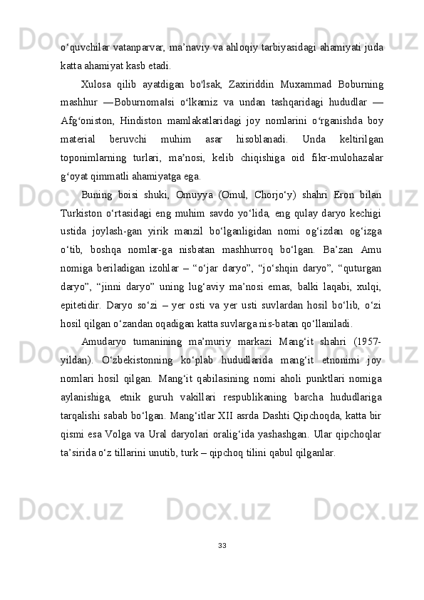 o‘quvchilar vatanparvar, ma’naviy va ahloqiy tarbiyasidagi ahamiyati juda
katta ahamiyat kasb etadi.
Xulosa   qilib   ayatdigan   bo'lsak,   Zaxiriddin   Muxammad   Boburning
mashhur   ―Boburnoma si   o lkamiz   va   undan   tashqaridagi   hududlar   —‖ ʻ
Afg oniston,   Hindiston   mamlakatlaridagi   joy   nomlarini   o rganishda   boy	
ʻ ʻ
material   beruvchi   muhim   asar   hisoblanadi.   Unda   keltirilgan
toponimlarning   turlari,   ma nosi,   kelib   chiqishiga   oid   fikr-mulohazalar	
ʼ
g oyat qimmatli ahamiyatga ega.	
ʻ
Buning   boisi   shuki,   Omuyya   (Omul,   Chorjo‘y)   shahri   Eron   bilan
Turkiston   o‘rtasidagi   eng   muhim   savdo   yo‘lida,   eng   qulay   daryo   kechigi
ustida   joylash-gan   yirik   manzil   bo‘lganligidan   nomi   og‘izdan   og‘izga
o‘tib,   boshqa   nomlar-ga   nisbatan   mashhurroq   bo‘lgan.   Ba’zan   Amu
nomiga   beriladigan   izohlar   –   “o‘jar   daryo”,   “jo‘shqin   daryo”,   “quturgan
daryo”,   “jinni   daryo”   uning   lug‘aviy   ma’nosi   emas,   balki   laqabi,   xulqi,
epitetidir.   Daryo   so‘zi   –   yer   osti   va   yer   usti   suvlardan   hosil   bo‘lib,   o‘zi
hosil qilgan o‘zandan oqadigan katta suvlarga nis-batan qo‘llaniladi.
Amudaryo   tumanining   ma’muriy   markazi   Mang‘it   shahri   (1957-
yildan).   O‘zbekistonning   ko‘plab   hududlarida   mang‘it   etnonimi   joy
nomlari   hosil   qilgan.   Mang‘it   qabilasining   nomi   aholi   punktlari   nomiga
aylanishiga,   etnik   guruh   vakillari   respublikaning   barcha   hududlariga
tarqalishi sabab bo‘lgan. Mang‘itlar XII asrda Dashti Qipchoqda, katta bir
qismi esa Volga va Ural daryolari oralig‘ida yashashgan. Ular qipchoqlar
ta’sirida o‘z tillarini unutib, turk – qipchoq tilini qabul qilganlar.
33 