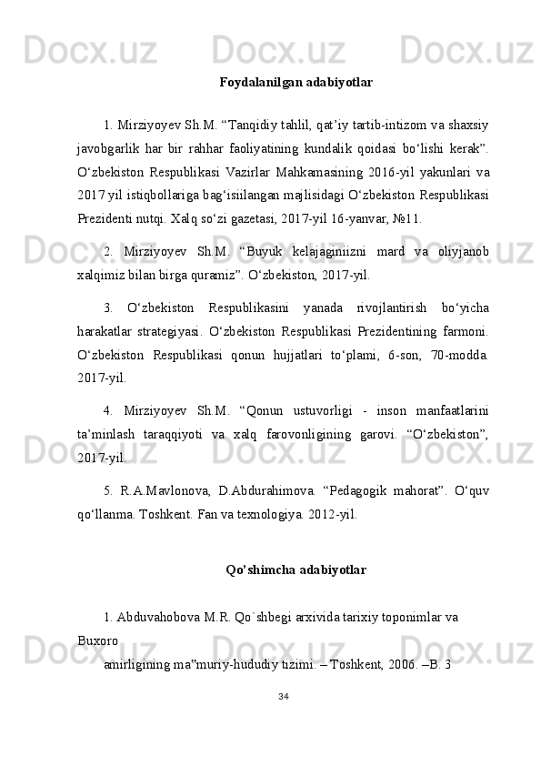 Foydalanilgan adabiyotlar
1. Mirziyoyev Sh.M. “Tanqidiy tahlil, qat’iy tartib-intizom va shaxsiy
javobgarlik   har   bir   rahhar   faoliyatining   kundalik   qoidasi   bo‘lishi   kerak”.
O‘zbekiston   Respublikasi   Vazirlar   Mahkamasining   2016-yil   yakunlari   va
2017 yil istiqbollariga bag‘isiilangan majlisidagi O‘zbekiston Respublikasi
Prezidenti nutqi. Xalq so‘zi gazetasi, 2017-yil 16-yanvar, №11.
2.   Mirziyoyev   Sh.M.   “Buyuk   kelajaginiizni   mard   va   oliyjanob
xalqimiz bilan birga quramiz”.  O‘zbekiston, 2017-yil.
3.   O‘zbekiston   Respublikasini   yanada   rivojlantirish   bo‘yicha
harakatlar   strategiyasi.   O‘zbekiston   Respublikasi   Prezidentining   farmoni.
O‘zbekiston   Respublikasi   qonun   hujjatlari   to‘plami,   6-son,   70-modda.
2017-yil.
4.   Mirziyoyev   Sh.M.   “Qonun   ustuvorligi   -   inson   manfaatlarini
ta’minlash   taraqqiyoti   va   xalq   farovonligining   garovi.   “O‘zbekiston”,
2017-yil.
5.   R.A.Mavlonova,   D.Abdurahimova.   “Pedagogik   mahorat”.   O‘quv
qo‘llanma. Toshkent. Fan va texnologiya. 2012-yil.
Qo’shimcha adabiyotlar
1. Abduvahobova M.R. Qo`shbegi arxivida tarixiy toponimlar va 
Buxoro
amirligining ma muriy-hududiy tizimi. – Toshkent, 2006. –B. 3‟
34 