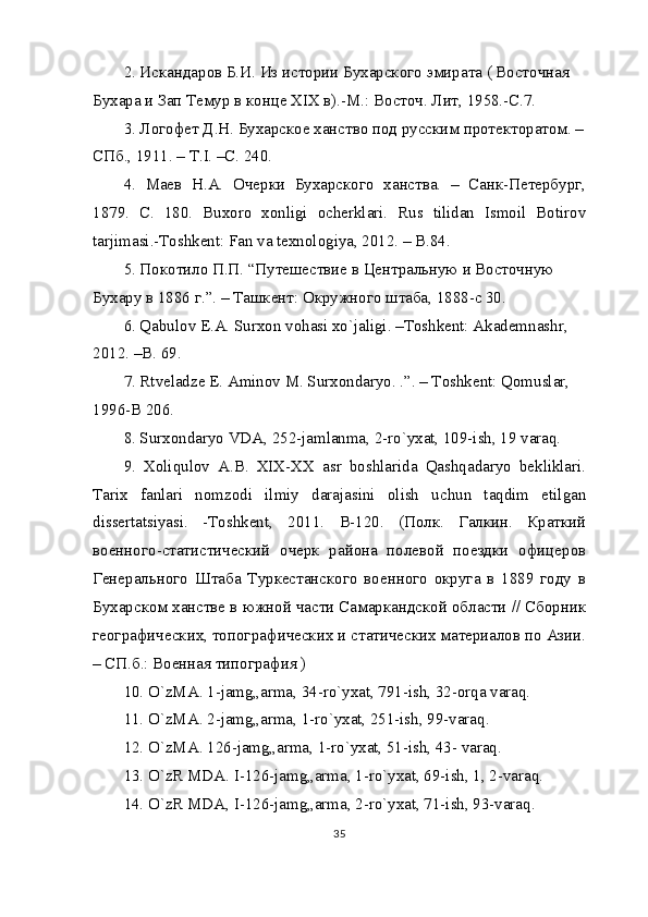 2. Искандаров Б.И. Из истории Бухарского эмирата ( Восточная  
Бухара и Зап Темур в конце XIX в).-М.: Восточ. Лит, 1958.-С.7.
3. Логофет Д.Н. Бухарское ханство под русским протекторатом. –
СПб., 1911. – Т.I. –С. 240.
4.   Маев   Н.А.   Очерки   Бухарского   ханства.   –   Санк-Петербург,
1879.   С .   180.   Buxoro   xonligi   ocherklari.   Rus   tilidan   Ismoil   Botirov
tarjimasi.-Toshkent: Fan va texnologiya, 2012. – B.84.
5. Покотило П.П. “Путешествие в Центральную и Восточную 
Бухару в 1886 г.”. – Ташкент: Окружного штаба, 1888-c 30.
6. Qabulov E.A. Surxon vohasi xo`jaligi. –Toshkent: Akademnashr, 
2012. –B. 69.
7. Rtveladze E. Aminov M. Surxondaryo. .”. – Toshkent: Qomuslar, 
1996-B 206.
8. Surxondaryo VDA, 252-jamlanma, 2-ro`yxat, 109-ish, 19 varaq.
9.   Xoliqulov   A.B.   XIX-XX   asr   boshlarida   Qashqadaryo   bekliklari.
Tarix   fanlari   nomzodi   ilmiy   darajasini   olish   uchun   taqdim   etilgan
dissertatsiyasi.   -Toshkent,   2011.   B-120.   (Полк.   Галкин.   Краткий
военного-статистический   очерк   района   полевой   поездки   офицеров
Генерального   Штаба   Туркестанского   военного   округа   в   1889   году   в
Бухарском ханстве в южной части Самаркандской области // Сборник
географических, топографических и статических материалов по Азии.
– СП.б.: Военная типография )
10. O`zMA. 1-jamg„arma, 34-ro`yxat, 791-ish, 32-orqa varaq.
11. O`zMA. 2-jamg„arma, 1-ro`yxat, 251-ish, 99-varaq.
12. O`zMA. 126-jamg„arma, 1-ro`yxat, 51-ish, 43- varaq.
13. O`zR MDA. I-126-jamg„arma, 1-ro`yxat, 69-ish, 1, 2-varaq.
14. O`zR MDA, I-126-jamg„arma, 2-ro`yxat, 71-ish, 93-varaq.
35 