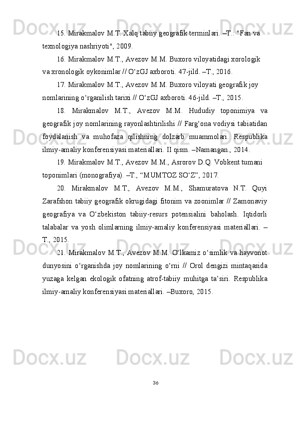 15. Mirakmalov M.T. Xalq tabiiy geografik terminlari. –T.: "Fan va 
texnologiya nashriyoti", 2009.
16. Mirakmalov M.T., Avezov M.M. Buxoro viloyatidagi xorologik 
va xronologik oykonimlar // O‘zGJ axboroti. 47-jild. –T., 2016.
17. Mirakmalov M.T., Avezov M.M. Buxoro viloyati geografik joy 
nomlarining o‘rganilish tarixi // O‘zGJ axboroti. 46-jild. –T., 2015.
18.   Mirakmalov   M.T.,   Avezov   M.M.   Hududiy   toponimiya   va
geografik joy nomlarining rayonlashtirilishi // Farg‘ona vodiysi tabiatidan
foydalanish   va   muhofaza   qilishning   dolzarb   muammolari.   Respublika
ilmiy-amaliy konferensiyasi materiallari. II qism. –Namangan., 2014.
19. Mirakmalov M.T., Avezov M.M., Asrorov D.Q. Vobkent tumani 
toponimlari (monografiya). –T., “MUMTOZ SO‘Z”, 2017.
20.   Mirakmalov   M.T.,   Avezov   M.M.,   Shamuratova   N.T.   Quyi
Zarafshon tabiiy geografik okrugidagi fitonim va zoonimlar // Zamonaviy
geografiya   va   O‘zbekiston   tabiiy-resurs   potensialini   baholash.   Iqtidorli
talabalar   va   yosh   olimlarning   ilmiy-amaliy   konferensiyasi   materiallari.   –
T., 2015.
21. Mirakmalov M.T., Avezov M.M. O‘lkamiz o‘simlik va hayvonot
dunyosini   o‘rganishda   joy   nomlarining   o‘rni   //   Orol   dengizi   mintaqasida
yuzaga   kelgan   ekologik   ofatning   atrof-tabiiy   muhitga   ta’siri.   Respublika
ilmiy-amaliy konferensiyasi materiallari. –Buxoro, 2015.
36 