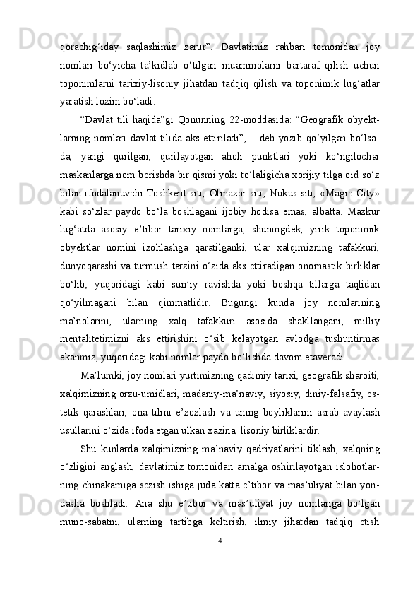 qorachig‘iday   saqlashimiz   zarur”.   Davlatimiz   rahbari   tomonidan   joy
nomlari   bo‘yicha   ta’kidlab   o‘tilgan   muammolarni   bartaraf   qilish   uchun
toponimlarni   tarixiy-lisoniy   jihatdan   tadqiq   qilish   va   toponimik   lug‘atlar
yaratish lozim bo‘ladi.
“Davlat   tili   haqida”gi   Qonunning   22-moddasida:   “Geografik   obyekt-
larning   nomlari   davlat   tilida   aks   ettiriladi”,   –   deb   yozib   qo‘yilgan   bo‘lsa-
da,   yangi   qurilgan,   qurilayotgan   aholi   punktlari   yoki   ko‘ngilochar
maskanlarga nom berishda bir qismi yoki to‘laligicha xorijiy tilga oid so‘z
bilan  ifodalanuvchi  Toshkent  siti,  Olmazor   siti,  Nukus  siti,   «Magic  City»
kabi   so‘zlar   paydo   bo‘la   boshlagani   ijobiy   hodisa   emas,   albatta.   Mazkur
lug‘atda   asosiy   e’tibor   tarixiy   nomlarga,   shuningdek,   yirik   toponimik
obyektlar   nomini   izohlashga   qaratilganki,   ular   xalqimizning   tafakkuri,
dunyoqarashi va turmush tarzini o‘zida aks ettiradigan onomastik birliklar
bo‘lib,   yuqoridagi   kabi   sun’iy   ravishda   yoki   boshqa   tillarga   taqlidan
qo‘yilmagani   bilan   qimmatlidir.   Bugungi   kunda   joy   nomlarining
ma’nolarini,   ularning   xalq   tafakkuri   asosida   shakllangani,   milliy
mentalitetimizni   aks   ettirishini   o‘sib   kelayotgan   avlodga   tushuntirmas
ekanmiz, yuqoridagi kabi nomlar paydo bo‘lishda davom etaveradi.
Ma’lumki, joy nomlari yurtimizning qadimiy tarixi, geografik sharoiti,
xalqimizning orzu-umidlari, madaniy-ma’naviy, siyosiy, diniy-falsafiy, es-
tetik   qarashlari,   ona   tilini   e’zozlash   va   uning   boyliklarini   asrab-avaylash
usullarini o‘zida ifoda etgan ulkan xazina, lisoniy birliklardir.
Shu   kunlarda   xalqimizning   ma’naviy   qadriyatlarini   tiklash,   xalqning
o‘zligini   anglash,   davlatimiz   tomonidan   amalga   oshirilayotgan   islohotlar-
ning chinakamiga sezish ishiga juda katta e’tibor va mas’uliyat bilan yon-
dasha   boshladi.   Ana   shu   e’tibor   va   mas’uliyat   joy   nomlariga   bo‘lgan
muno-sabatni,   ularning   tartibga   keltirish,   ilmiy   jihatdan   tadqiq   etish
4 