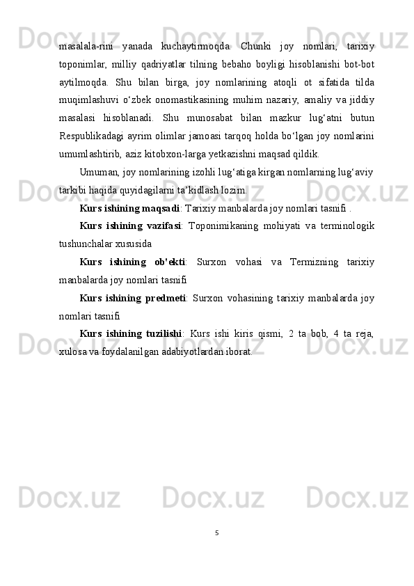 masalala-rini   yanada   kuchaytirmoqda.   Chunki   joy   nomlari,   tarixiy
toponimlar,   milliy   qadriyatlar   tilning   bebaho   boyligi   hisoblanishi   bot-bot
aytilmoqda.   Shu   bilan   birga,   joy   nomlarining   atoqli   ot   sifatida   tilda
muqimlashuvi   o‘zbek   onomastikasining   muhim   nazariy,   amaliy   va   jiddiy
masalasi   hisoblanadi.   Shu   munosabat   bilan   mazkur   lug‘atni   butun
Respublikadagi ayrim olimlar jamoasi tarqoq holda bo‘lgan joy nomlarini
umumlashtirib, aziz kitobxon-larga yetkazishni maqsad qildik.
Umuman, joy nomlarining izohli lug‘atiga kirgan nomlarning lug‘aviy
tarkibi haqida quyidagilarni ta’kidlash lozim.
Kurs ishining maqsadi : Tarixiy manbalarda joy nomlari tasnifi .
Kurs   ishining   vazifasi :   Toponimikaning   mohiyati   va   terminologik
tushunchalar xususida
Kurs   ishining   ob'ekti :   Surxon   vohasi   va   Termizning   tarixiy
manbalarda joy nomlari tasnifi
Kurs   ishining   predmeti :   Surxon   vohasining   tarixiy   manbalarda   joy
nomlari tasnifi
Kurs   ishining   tuzilishi :   Kurs   ishi   kiris   qismi,   2   ta   bob,   4   ta   reja,
xulosa va foydalanilgan adabiyotlardan iborat.
5 