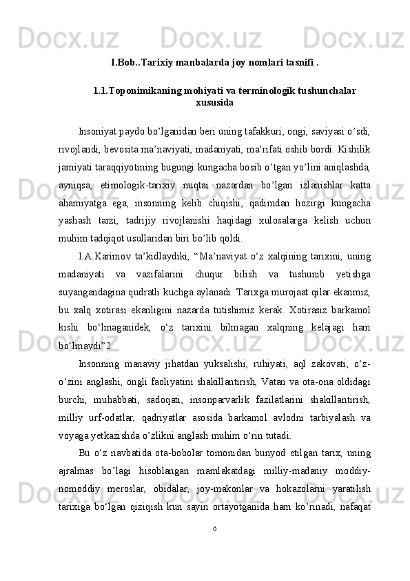 I.Bob..Tarixiy manbalarda joy nomlari tasnifi .
1.1.Toponimikaning mohiyati va terminologik tushunchalar
xususida
Insoniyat paydo bo’lganidan beri uning tafakkuri, ongi, saviyasi o’sdi,
rivojlandi, bevosita ma’naviyati, madaniyati, ma’rifati oshib bordi. Kishilik
jamiyati taraqqiyotining bugungi kungacha bosib o’tgan yo’lini aniqlashda,
ayniqsa,   etimologik-tarixiy   nuqtai   nazardan   bo’lgan   izlanishlar   katta
ahamiyatga   ega,   insonning   kelib   chiqishi,   qadimdan   hozirgi   kungacha
yashash   tarzi,   tadrijiy   rivojlanishi   haqidagi   xulosalarga   kelish   uchun
muhim tadqiqot usullaridan biri bo’lib qoldi.
I.A.Karimov   ta’kidlaydiki,   “Ma’naviyat   o‘z   xalqining   tarixini,   uning
madaniyati   va   vazifalarini   chuqur   bilish   va   tushunib   yetishga
suyangandagina qudratli kuchga aylanadi. Tarixga murojaat qilar ekanmiz,
bu   xalq   xotirasi   ekanligini   nazarda   tutishimiz   kerak.   Xotirasiz   barkamol
kishi   bo‘lmaganidek,   o‘z   tarixini   bilmagan   xalqning   kelajagi   ham
bo‘lmaydi” 2
.
Insonning   manaviy   jihatdan   yuksalishi,   ruhiyati,   aql   zakovati,   o‘z-
o‘zini anglashi, ongli faoliyatini shakillantirish, Vatan va ota-ona oldidagi
burchi,   muhabbati,   sadoqati,   insonparvarlik   fazilatlarini   shakillantirish,
milliy   urf-odatlar,   qadriyatlar   asosida   barkamol   avlodni   tarbiyalash   va
voyaga yetkazishda o’zlikni anglash muhim o‘rin tutadi.
Bu   o‘z   navbatida   ota-bobolar   tomonidan   bunyod   etilgan   tarix,   uning
ajralmas   bo’lagi   hisoblangan   mamlakatdagi   milliy-madaniy   moddiy-
nomoddiy   meroslar,   obidalar,   joy-makonlar   va   hokazolarni   yaratilish
tarixiga   bo‘lgan   qiziqish   kun   sayin   ortayotganida   ham   ko’rinadi,   nafaqat
6 