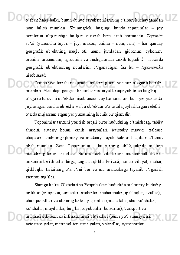 o‘zbek halqi balki, butun dunyo sayohatchilarining e’tibori kuchayganidan
ham   bilish   mumkin.   Shuningdek,   bugungi   kunda   toponimlar   –   joy
nomlarini   o‘rganishga   bo‘lgan   qiziqish   ham   ortib   bormoqda.   Toponim
so‘zi   (yunoncha   topos   –   joy,   makon,   onima   –   nom,   ism)   –   har   qanday
geografik   ob’ektning   atoqli   oti,   nomi,   jumladan,   gidronim,   oykonim,
oronim,   urbanonim,   agroonim   va   boshqalardan   tarkib   topadi   3
  .   Hozirda
geografik   ob’ektlarning   nomlarini   o‘rganadigan   fan   bu   –   toponomika
hisoblanadi.
Zamon rivojlanishi natijasida joylarning soni va nomi o‘zgarib borishi
mumkin. Atrofdagi geografik nomlar insoniyat taraqqiyoti bilan bog‘liq 
o’zgarib turuvchi ob’ektlar hisoblanadi. Joy tushunchasi, bu – yer yuzasida
joylashgan barcha ob’eklar va bu ob’ektlar o‘z ustida joylashtirgan relefni 
o‘zida mujassam etgan yer yuzasining kichik bir qismidir.
Toponimlar tarixini yoritish orqali biror hududning o‘tmishdagi tabiiy
sharoiti,   siyosiy   holati,   etnik   jarayonlari,   iqtisodiy   mavqei,   xalqaro
aloqalari,   aholining   ijtimoiy   va   madaniy   hayoti   kabilar   haqida   ma’lumot
olish   mumkin.   Zero,   “toponimlar   –   bu   yerning   tili” 5
,   ularda   ma’lum
hududning   tarixi   aks   etadi.   Bu   o‘z   navbatida   tarixni   mukammallashtirish
imkonini berish bilan birga, unga aniqliklar kiritadi, har bir viloyat, shahar,
qishloqlar   tarixining   o‘z   o‘rni   bor   va   uni   manbalarga   tayanib   o‘rganish
zarurati tug‘ildi.
Shunga ko‘ra, O’zbekiston Respublikasi hududida ma’muriy-hududiy 
birliklar (viloyatlar, tumanlar, shaharlar, shaharchalar, qishloqlar, ovullar); 
aholi punktlari va ularning tarkibiy qismlari (mahallalar, shohko‘chalar, 
ko‘chalar, maydonlar, bog‘lar, xiyobonlar, bulvarlar); transport va 
muhandislik-texnika infratuzilmasi ob’ektlari (temir yo‘l stansiyalari, 
avtostansiyalar, metropoliten stansiyalari, vokzallar, ayeroportlar, 
7 