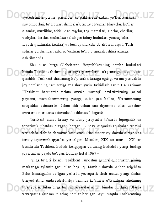 ayerodromlar, portlar, pristanlar, ko‘priklar, raz’ezdlar, yo‘llar, kanallar, 
suv omborlari, to‘g‘onlar, dambalar); tabiiy ob’ektlar (daryolar, ko‘llar, 
o‘zanlar, muzliklar, tekisliklar, tog‘lar, tog‘ tizmalari, g‘orlar, cho‘llar, 
vodiylar, daralar, muhofaza etiladigan tabiiy hududlar, yonbag‘irlar, 
foydali qazilmalar konlari) va boshqa shu kabi ob’ektlar mavjud. Turli 
sohalar yordamida ushbu ob’ektlarni to‘liq o‘rganish ishlari amalga 
oshirilmoqda.
Shu   bilan   birga   O’zbekiston   Respublikasining   barcha   hududlari
hamda Toshkent shahrining tarixiy toponimlarini o‘rganishga katta e’tibor
qaratildi. Toshkent shahrining ko‘p asrlik tarixga egaligi va uni yoritishda
joy nomlarining ham o‘ziga xos ahamiyatini ta’kidlash zarur. I.A.Karimov
“Toshkent   barchamiz   uchun   avvalo   mustaqil   davlatimizning   go‘zal
poytaxti,   mamlakatimizning   yuragi,   ta’bir   joiz   bo‘lsa,   Vatanimizning
muqaddas   ostonasidir.   Jahon   ahli   uchun   ona   diyorimiz   bilan   tanishuv
avvalambor ana shu ostonadan boshlanadi” degan 6
.
Toshkent   shahri   tarixiy   va   tabiiy   jarayonlar   ta’sirida   topografik   va
toponimik   jihatdan   o‘zgarib   borgan.   Bunday   o‘zgarishlar   shahar   tarixini
yoritishda   alohida   ahamiyat   kasb   etadi.   Har   bir   tarixiy   davrda   o‘ziga   xos
tarixiy   toponimik   qiyofasi   yaratilgan.   Masalan,   XIX   asr   oxiri   –   XX   asr
boshlarida   Toshkent   hududi   kengaygan   va   uning   hududida   yangi   turdagi
joy nomlari paydo bo‘lgan. Bunday holat 1967 – 
  yilga   to‘g‘ri   keladi.   Toshkent   Turkiston   general-gubernatorligining
markaziga   aylantirilgani   bilan   bog‘liq.   Mazkur   davrda   Anhor   arig‘idan
Salor   kanaligacha   bo‘lgan   yerlarda   yevropalik   aholi   uchun   yangi   shahar
bunyod   etilib,   unda   radial-halqa   tizimida   ko‘chalar   o‘tkazilgan,   aholining
turar   joylari   bilan   birga   turli   muassasalar   uchun   binolar   qurilgan.   Ularga
yevropacha   (asosan,   ruscha)   nomlar   berilgan.   Ayni   vaqtda   Toshkentning
8 