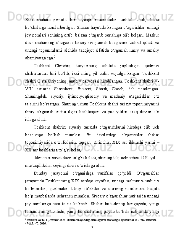 Eski   shahar   qismida   ham   yangi   muassasalar   tashkil   topib,   ba’zi
ko‘chalarga nomlarberilgan. Shahar hayotida kechgan o‘zgarishlar, undagi
joy nomlari sonining ortib, ba’zan o‘zgarib borishiga olib kelgan. Mazkur
davr   shaharning   o‘zigaxos   tarixiy   rivojlanish   bosqichini   tashkil   qiladi   va
undagi   toponimlarni   alohida   tadqiqot   sifatida   o‘rganish   ilmiy   va   amaliy
ahamiyatga ega. 1
Toshkent   Chirchiq   daryosining   sohilida   joylashgan   qadimiy
shaharlardan   biri   bo‘lib,   ikki   ming   yil   oldin   vujudga   kelgan.   Toshkent
shahri O’rta Osiyoning janubiy darvozasi hisoblangan. Toshkent shahri V-
VIII   asrlarda   Shoshkent,   Binkent,   Shosh,   Choch,   deb   nomlangan.
Shuningdek,   siyosiy,   ijtimoiy-iqtisodiy   va   madaniy   o‘zgarishlar   o‘z
ta’sirini ko‘rsatgan. Shuning uchun Toshkent shahri tarixiy toponimiyasini
ilmiy   o‘rganish   ancha   ilgari   boshlangan   va   yuz   yildan   ortiq   davrni   o‘z
ichiga oladi.
Toshkent   shahrini   siyosiy   tarixida   o‘zgarishlarini   hisobga   olib   uch
bosqichga   bo‘lish   mumkin.   Bu   davrlardagi   o‘zgarishlar   shahar
toponimiyasida   o‘z   ifodasini   topgan.   Birinchisi   XIX   asr   ikkinchi   yarmi   –
XX asr boshlariga to‘g‘ri kelsa,
ikkinchisi sovet davri to‘g‘ri keladi, shuningdek, uchinchisi 1991-yil 
mustaqillikdan keyingi davri o‘z ichiga oladi.
Bunday   jarayonni   o‘rganishga   vazifalar   qo‘yildi.   O’rganishlar
jarayonida Toshkentning  XIX asrdagi qiyofasi,  undagi ma’muriy-hududiy
bo‘linmalar,   qurilmalar,   tabiiy   ob’ektlar   va   ularning   nomlanishi   haqida
ko‘p manbalarda uchratish mumkin. Siyosiy o‘zgarishlar natijasida undagi
joy   nomlariga   ham   ta’sir   ko‘rsadi.   Shahar   hududining   kengayishi,   yangi
tumanlarning tuzilishi, yangi ko‘chalarning paydo bo‘lishi natijasida yangi
1
  Mirakmalov M.T., Avezov M.M. Buxoro viloyatidagi xorologik va xronologik oykonimlar // O‘zGJ axboroti. 
47-jild. –T., 2016.
9 