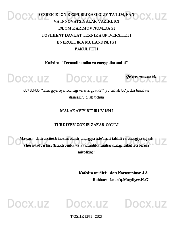 O‘ZBEKISTON RESPUBLIKASI OLIY TA‘LIM, FAN 
VA INNOVATSIYALAR VAZIRLIGI 
ISLOM KARIMOV NOMIDAGI
TOSHKENT DAVLAT TEXNIKA UNIVERSITETI 
ENERGETIKA MUHANDISLIGI
FAKULTETI
Kafedra: “Termodinamika va energetika auditi”
Qo‘lyozma  asosida
60710900- “Energiya tejamkorligi va energoaudit” yo‘nalish bo‘yicha bakalavr
darajasini olish uchun
MALAKAVIY BITIRUV  ISHI
TURDIYEV ZOKIR ZAFAR O‘G‘LI
Mavzu: “Universitet binosini elektr energiya iste’moli tahlili va energiya tejash
chora-tadbirlari ( Elektronika va avtomatika muhandisligi  fakulteti binosi
misolida )”
  Kafedra mudiri: dots.Normuminov J.A
Rahbar: kat.o‘q.Magdiyev.H.G‘
TOSHKENT – 2025
1 