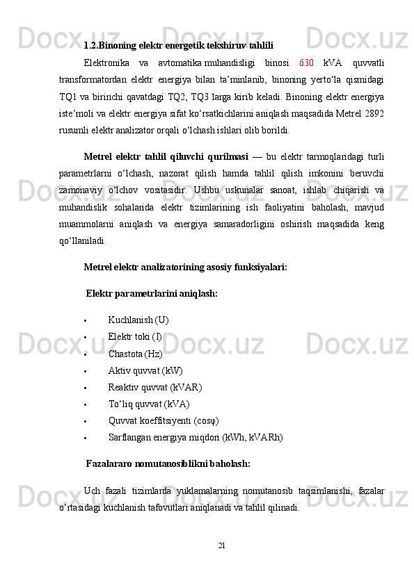 1.2.Binoning elektr energetik tekshiruv tahlili
Elektronika   va   avtomatika   muhandisligi   binosi   630   kVA   quvvatli
transformatordan   elektr   energiya   bilan   ta’minlanib,   binoning   yerto‘la   qismidagi
TQ1 va birinchi qavatdagi TQ2, TQ3 larga kirib keladi. Binoning elektr energiya
iste’moli va elektr energiya sifat ko‘rsatkichlarini aniqlash maqsadida Metrel 2892
rusumli elektr analizator orqali o‘lchash ishlari olib borildi.
Metrel   elektr   tahlil   qiluvchi   qurilmasi   —   bu   elektr   tarmoqlaridagi   turli
parametrlarni   o‘lchash,   nazorat   qilish   hamda   tahlil   qilish   imkonini   beruvchi
zamonaviy   o‘lchov   vositasidir.   Ushbu   uskunalar   sanoat,   ishlab   chiqarish   va
muhandislik   sohalarida   elektr   tizimlarining   ish   faoliyatini   baholash,   mavjud
muammolarni   aniqlash   va   energiya   samaradorligini   oshirish   maqsadida   keng
qo‘llaniladi.
Metrel elektr analizatorining asosiy funksiyalari:
  Elektr parametrlarini aniqlash:
 Kuchlanish (U)
 Elektr toki (I)
 Chastota (Hz)
 Aktiv quvvat (kW)
 Reaktiv quvvat (kVAR)
 To‘liq quvvat (kVA)
 Quvvat  koeffitsiyenti  (cosφ)
 Sarflangan energiya miqdori (kWh, kVARh)
  Fazalararo nomutanosiblikni baholash:
Uch   fazali   tizimlarda   yuklamalarning   nomutanosib   taqsimlanishi,   fazalar
o‘rtasidagi kuchlanish tafovutlari aniqlanadi va tahlil qilinadi.
21 