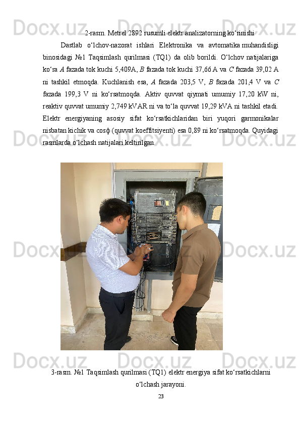 2-rasm. Metrel 2892 rusumli elektr analizatorning ko‘rinishi
Dastlab   o‘lchov-nazorat   ishlari   Elektronika   va   avtomatika   muhandisligi
binosidagi   №1   Taqsimlash   qurilmasi   (TQ1)   da   olib   borildi.   O‘lchov   natijalariga
ko‘ra  A  fazada tok kuchi  ,409 A,  B  fazada tok kuchi  37,66  A va  C  fazada  39,02  A
ni   tashkil   etmoqda.   Kuchlanish   esa,   A   fazada   203,5   V,   B   fazada   201,4   V   va   C
fazada   199,3   V   ni   ko‘rsatmoqda.   Aktiv   quvvat   qiymati   umumiy   17,20   kW   ni,
reaktiv quvvat umumiy 2,749 kVAR ni va to‘la quvvat 19,29 kVA ni tashkil etadi.
Elektr   energiyaning   asosiy   sifat   ko‘rsatkichlaridan   biri   yuqori   garmonikalar
nisbatan kichik va cosф (quvvat koeffitsiyenti) esa 0,89 ni ko‘rsatmoqda. Quyidagi
rasmlarda o‘lchash natijalari keltirilgan.
3-rasm. №1 Taqsimlash qurilmasi (TQ1) elektr energiya sifat ko‘rsatkichlarni
o‘lchash jarayoni.
23 