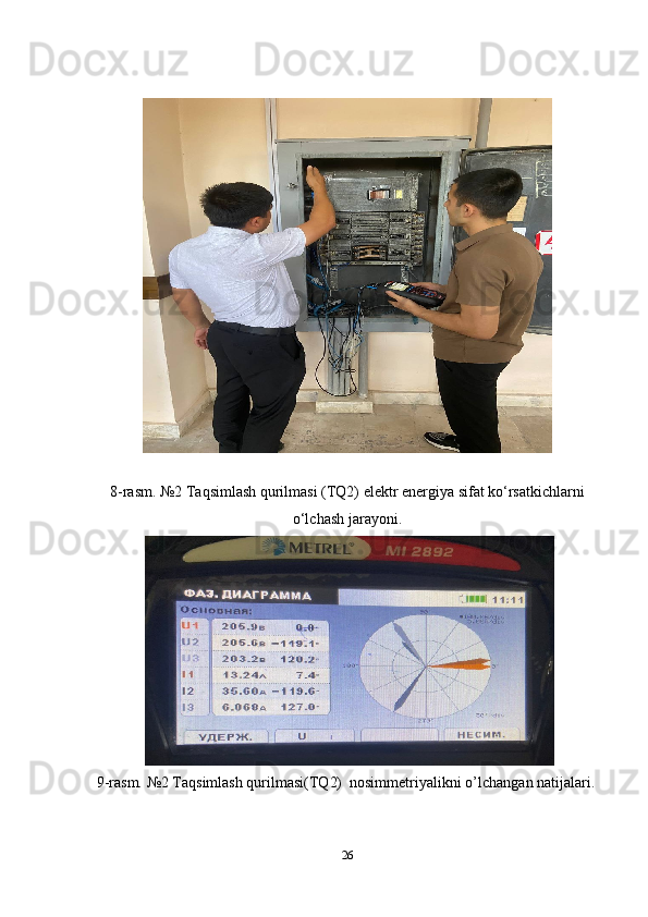 8-rasm. №2 Taqsimlash qurilmasi (TQ2) elektr energiya sifat ko‘rsatkichlarni
o‘lchash jarayoni.
  9-rasm. №2 Taqsimlash qurilmasi(TQ2)  nosimmetriyalikni o’lchanga n  natijalari.
26 