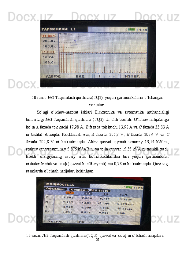 10-rasm. №2 Taqsimlash qurilmasi(TQ2)  yuqori garmonikalarni o’lchangan
natijalari.
So’ngi   o‘lchov-nazorat   ishlari   Elektronika   va   avtomatika   muhandisligi
binosidagi   №3   Taqsimlash   qurilmasi   (TQ3)   da   olib   borildi.   O‘lchov   natijalariga
ko‘ra  A  fazada tok kuchi 17,98 A,  B  fazada tok kuchi 13,92 A va  C  fazada 33,33 A
ni   tashkil   etmoqda.   Kuchlanish   esa,   A   fazada   206,7   V,   B   fazada   205 ,4   V   va   C
fazada   202,8   V   ni   ko‘rsatmoqda.   Aktiv   quvvat   qiymati   umumiy   13,14   kW   ni,
reaktiv quvvat umumiy ,875 kVAR ni va to‘la quvvat 1,35 kVA ni tashkil etadi.
Elektr   energiyaning   asosiy   sifat   ko‘rsatkichlaridan   biri   yuqori   garmonikalar
nisbatan kichik va cosф (quvvat koeffitsiyenti) esa 0,78 ni ko‘rsatmoqda. Quyidagi
rasmlarda o‘lchash natijalari keltirilgan.
11-rasm. №3 Taqsimlash qurilmasi(TQ3)  quvvat va  cosф ni o‘lchash natijalari.
27 