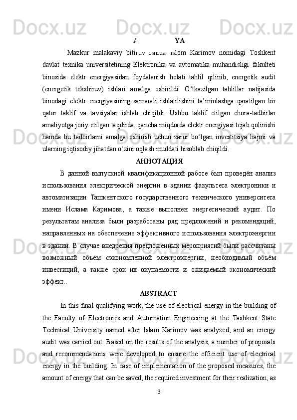 ANNOTATSIYA
Mazkur   malakaviy   bitiruv   ishida   Islom   Karimov   nomidagi   Toshkent
davlat   texnika   universitetining   Elektronika   va   avtomatika   muhandisligi   fakulteti
binosida   elektr   energiyasidan   foydalanish   holati   tahlil   qilinib,   energetik   audit
(energetik   tekshiruv)   ishlari   amalga   oshirildi.   O‘tkazilgan   tahlillar   natijasida
binodagi   elektr   energiyasining   samarali   ishlatilishini   ta’minlashga   qaratilgan   bir
qator   taklif   va   tavsiyalar   ishlab   chiqildi.   Ushbu   taklif   etilgan   chora-tadbirlar
amaliyotga joriy etilgan taqdirda, qancha miqdorda elektr energiyasi tejab qolinishi
hamda   bu   tadbirlarni   amalga   oshirish   uchun   zarur   bo‘lgan   investitsiya   hajmi   va
ularning iqtisodiy jihatdan o‘zini oqlash muddati hisoblab chiqildi.
АННОТАЦИЯ
В   данной   выпускной   квалификационной   работе   был   проведён   анализ
использования   электрической   энергии   в   здании   факультета   электроники   и
автоматизации   Ташкентского   государственного   технического   университета
имени   Ислама   Каримова,   а   также   выполнён   энергетический   аудит.   По
результатам   анализа   были   разработаны   ряд   предложений   и   рекомендаций,
направленных   на   обеспечение   эффективного   использования   электроэнергии
в здании. В случае внедрения предложенных мероприятий были рассчитаны
возможный   объём   сэкономленной   электроэнергии,   необходимый   объём
инвестиций,   а   также   срок   их   окупаемости   и   ожидаемый   экономический
эффект. .                                           
                        ABSTRACT
In this final qualifying work, the use of electrical energy in the building of
the   Faculty   of   Electronics   and   Automation   Engineering   at   the   Tashkent   State
Technical   University   named   after   Islam   Karimov   was   analyzed,   and   an   energy
audit was carried out. Based on the results of the analysis, a number of proposals
and   recommendations   were   developed   to   ensure   the   efficient   use   of   electrical
energy   in   the   building.   In   case   of   implementation   of   the   proposed   measures,   the
amount of energy that can be saved, the required investment for their realization, as
3 