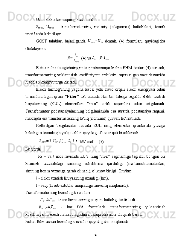 U
ist  – elektr tarmoqning kuchlanishi
S
nom ,   U
nom   –   transformatorning   me’ o riy   (o‘zgarmas)   kattaliklari,   texnik
tavsiflarda keltirilgan.
GOST   talablari   bajarilganda   U
nom ≈ U
ist   demak,   ( 4 )   formulani   quyidagicha
ifodalaymiz.
                              β=	Iist
Inom   (4) va 	
Iist=	β∙Inom
Elektron hisoblagichning mikroprotsessorga kichik EHM dasturi (4) kiritsak,
transformatorning yuklantirish koeffitsiyenti  uzluksiz, topshirilgan vaqt davomida
hisoblab kompyuterga kiritadi.
Elektr   tarmog‘ining   yagona   kabel   yoki   havo   orqali   elektr   energiyasi   bilan
ta’minlanadigan  qismi   “ F ider”   deb ataladi. Har  bir  fiderga tegishli  elektr  uzatish
linyalar ining   (EU L )   elementlari   “m-n”   tartib   raqamlari   bilan   belgilanadi.
Transformator   podstansiyalarining   belgilanishida   esa   suratda   podstansiya   raqami,
maxrajda esa transformatorning to‘liq (nominal) quvvati ko‘rsatiladi.
Keltirilgan   belgilashlar   asosida   EUL   ning   elementar   qismlarida   yuzaga
keladigan texnologik yo‘qotishlar quyidagi ifoda orqali hisoblanadi:	
∆EEUY	=	3∙INT2	∙βm−n	2	∙R0∙l∙t
 [k W soat]     (5)
Bu yerda:
                R
0   –   va  	
l   mos   ravishda   EUY   ning   “m-n”   segmentiga   tegishli   bo‘lgan   bir
kilometr   uzunlikdagi   simning   solishtirma   qarshiligi   (ma’lumotnomalardan,
simning kesim yuzasiga qarab olinadi), o‘lchov birligi: Om/km;
          l   - elektr uzatish liniyasining uzunligi (km);
          t  - vaqt (hisob-kitoblar maqsadiga muvofiq aniqlanadi);
Transformatorning texnologik isroflari:
 	
∆Pqt,∆Psyu  - t ransformatorning pasport kattaligi keltiriladi.	
∆βm−n,∆βsyu
  -   har   ikki   formulada   transformatorning   yu klantirish
koeffitsi y enti, elektron hisoblagichni mikroprotsessori chiqarib beradi.
Butun fider uchun texnologik isroflar quyidagicha aniqlanadi:
36 
