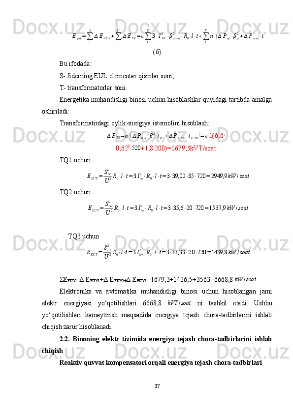 ∆Efid=∑1
S	
∆EEUY	+∑1
T	
∆ETR=¿∑1
S	
3∙INT2	∙βm−n	2	∙R0∙l∙t+∑1
T	
n∙(∆Pqt∙βqt2+∆Psyu	)∙t(6)
Bu ifodada:
S- fiderning  E U L  elementar qismlar soni;
T- transformatorlar soni.
Energetika muhandisligi binosi uchun hisoblashlar quyidagi tartibda amalga
oshiriladi:
Transformatirdagi oylik energiya istemolini hisoblash:
∆ E
TR = n ∙	
( ∆ P
q . t ∙ β 2
∙ t
q . t + ∆ P
s . yu . ∙ t
s . yu	) = ¿  1(6,6	∙
0,62 2	
∙520
+1,8	∙ 200)=1679,3kVT/soat
TQ1 uchun
∆ E
EUY = S
ist2
U 2 R
0 ∙ l ∙ t = 3 I
ist2
∙ R
0 ∙ l ∙ t = 3 ∙ 39,02 ∙ 35 ∙ 720 = 2949,9 kW / soat
TQ2 uchun
∆ E
EUY = S
ist2
U 2 R
0 ∙ l ∙ t = 3 I
ist2
∙ R
0 ∙ l ∙ t = 3 ∙ 3,6 ∙ 20 ∙ 720 = 15 37,9 kW / soat
     TQ3 uchun
∆ E
EUY = S
ist2
U 2 R
0 ∙ l ∙ t = 3 I
ist2
∙ R
0 ∙ l ∙ t = 3 ∙ 33,33 ∙ 2 0 ∙ 720 = 1439,8 kW / soat
ΣE
EUY =∆ E
EUY1 +∆ E
EUY2+ ∆ E
EUY3 =1679,3+1426,5+3563=6668,8 	
kW	/soat
Elektronika   va   avtomatika   muhandisligi   binosi   uchun   hisoblangan   jami
elektr   energiyasi   yo‘qotilishlari   6668,8  	
kVT	/soat   ni   tashkil   etadi.   Ushbu
yo‘qotilishlari   kamaytirish   maqsadida   energiya   tejash   chora-tadbirlarini   ishlab
chiqish zarur hisoblanadi.
2.2.   Binoning   elektr   ti zimida   e nergiya   tejash   chora-tadbirlarini   ishlab
chiqish
R eaktiv quvvat kompensatori orqali energiya tejash chora-tadbirlari
37 