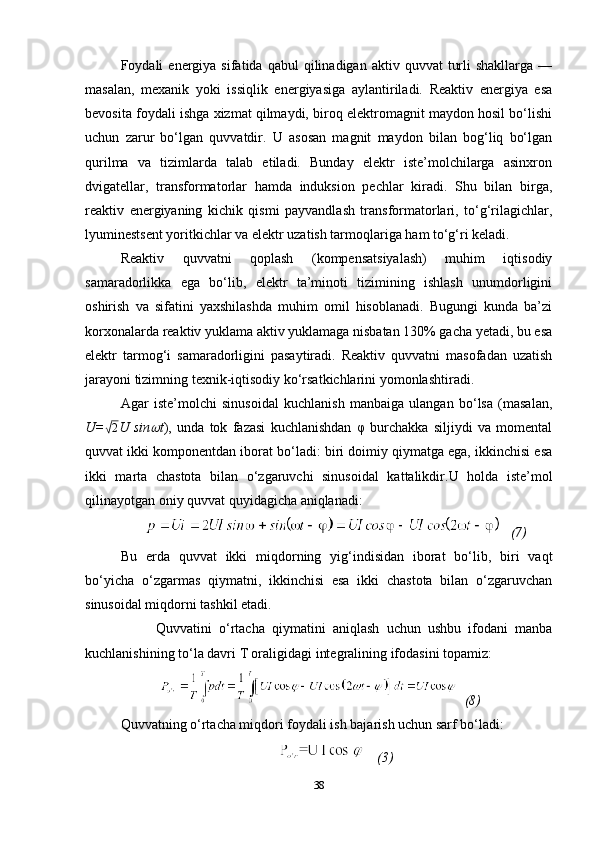 Foydali   energiya   sifatida  qabul   qilinadigan  aktiv  quvvat   turli  shakllarga   —
masalan,   mexanik   yoki   issiqlik   energiyasiga   aylantiriladi.   Reaktiv   energiya   esa
bevosita foydali ishga xizmat qilmaydi, biroq elektromagnit maydon hosil bo‘lishi
uchun   zarur   bo‘lgan   quvvatdir.   U   asosan   magnit   maydon   bilan   bog‘liq   bo‘lgan
qurilma   va   tizimlarda   talab   etiladi.   Bunday   elektr   iste’molchilarga   asinxron
dvigatellar,   transformatorlar   hamda   induksion   pechlar   kiradi.   Shu   bilan   birga,
reaktiv   energiyaning   kichik   qismi   payvandlash   transformatorlari,   to‘g‘rilagichlar,
lyuminestsent yoritkichlar va elektr uzatish tarmoqlariga ham to‘g‘ri keladi.
Reaktiv   quvvatni   qoplash   (kompensatsiyalash)   muhim   iqtisodiy
samaradorlikka   ega   bo‘lib,   elektr   ta’minoti   tizimining   ishlash   unumdorligini
oshirish   va   sifatini   yaxshilashda   muhim   omil   hisoblanadi.   Bugungi   kunda   ba’zi
korxonalarda reaktiv yuklama aktiv yuklamaga nisbatan 130% gacha yetadi, bu esa
elektr   tarmog‘i   samaradorligini   pasaytiradi.   Reaktiv   quvvatni   masofadan   uzatish
jarayoni tizimning texnik-iqtisodiy ko‘rsatkichlarini yomonlashtiradi.
Agar   iste’molchi   sinusoidal   kuchlanish   manbaiga   ulangan   bo‘lsa   (masalan,
U=√2 U   sin	 t ),   unda   tok   fazasi   kuchlanishdan   φ   burchakka   siljiydi   va   momental
quvvat ikki komponentdan iborat bo‘ladi: biri doimiy qiymatga ega, ikkinchisi esa
ikki   marta   chastota   bilan   o‘zgaruvchi   sinusoidal   kattalikdir. U   holda   iste’mol
qilinayotgan oniy quvvat quyidagicha aniqlanadi:
    (7)
Bu   erda   quvvat   ikki   miqdorning   yig‘indisidan   iborat   bo‘lib,   biri   vaqt
bo‘yicha   o‘zgarmas   qiymatni,   ikkinchisi   esa   ikki   chastota   bilan   o‘zgaruvchan
sinusoidal miqdorni tashkil etadi. 
Quvvatini   o‘rtacha   qiymatini   aniqlash   uchun   ushbu   ifodani   manba
kuchlanishining to‘la davri T oraligidagi integralining ifodasini topamiz :  
   (8)
Quvvatning o‘rtacha miqdori foydali ish bajarish uchun sarf bo‘ladi :
     (3)
38 