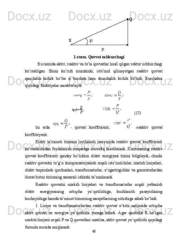                     Q
                      S              
                    P
1-rasm. Quvvat uchburchagi
  Bu rasmda aktiv, reaktiv va to‘la quvvatlar hosil qilgan vektor uchburchagi
ko‘rsatilgan.   Shuni   ko’rish   mumkinki,   iste’mol   qilinayotgan   reaktiv   quvvat
qanchalik   kichik   bo‘lsa      burchak   ham   shunchalik   kichik   bo‘ladi.   Burchakni
quyidagi funksiyalar xarakterlaydi :
              tg	ϕ=Q
P;                   (13)
bu   erda   -   quvvat   koeffitsienti;     -reaktiv   quvvat
koeffitsiyenti.
Elektr   ta’minoti   tizimini   loyihalash   jarayonida   reaktiv   quvvat   koeffitsienti
ko‘rsatkichidan   foydalanish   maqsadga   muvofiq   hisoblanadi.   Korxonaning   reaktiv
quvvat   koeffitsienti   qanday   bo‘lishini   elektr   energiyasi   tizimi   belgilaydi,   chunki
reaktiv quvvatni to‘g‘ri kompensatsiyalash orqali iste’molchilar, uzatish liniyalari,
elektr taqsimlash qurilmalari, transformatorlar, o‘zgartirgichlar va generatorlardan
iborat butun tizimning samarali ishlashi ta’minlanadi.
Reaktiv   quvvatni   uzatish   liniyalari   va   transformatorlar   orqali   yetkazish
elektr   energiyasining   ortiqcha   yo‘qotilishiga,   kuchlanish   pasayishining
kuchayishiga hamda ta’minot tizimining xarajatlarining oshishiga sabab bo‘ladi.
1.   Liniya   va   transformatorlardan   reaktiv   quvvat   o‘tishi   natijasida   ortiqcha
aktiv   quvvat   va   energiya   yo‘qotilishi   yuzaga   keladi.   Agar   qarshilik   R   bo‘lgan
uzatish liniyasi orqali P va Q quvvatlari uzatilsa, aktiv quvvat yo‘qotilishi quyidagi
formula asosida aniqlanadi:
40 