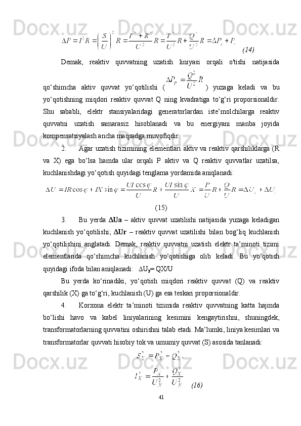     (14)
Demak,   reaktiv   quvvatning   uzatish   liniyasi   orqali   o'tishi   natijasida
qo‘shimcha   aktiv   quvvat   yo‘qotilishi   (   )   yuzaga   keladi   va   bu
yo‘qotishning   miqdori   reaktiv   quvvat   Q   ning   kvadratiga   to‘g‘ri   proporsionaldir.
Shu   sababli,   elektr   stansiyalaridagi   generatorlardan   iste’molchilarga   reaktiv
quvvatni   uzatish   samarasiz   hisoblanadi   va   bu   energiyani   manba   joyida
kompensatsiyalash ancha maqsadga muvofiqdir.
2. Agar uzatish tizimining elementlari aktiv va reaktiv qarshiliklarga (R
va   X)   ega   bo‘lsa   hamda   ular   orqali   P   aktiv   va   Q   reaktiv   quvvatlar   uzatilsa,
kuchlanishdagi yo‘qotish quyidagi tenglama yordamida aniqlanadi:
(15)
3. Bu   yerda   ΔUa   –   aktiv   quvvat   uzatilishi   natijasida   yuzaga   keladigan
kuchlanish   yo‘qotilishi;   ΔUr   –   reaktiv   quvvat   uzatilishi   bilan   bog‘liq   kuchlanish
yo‘qotilishini   anglatadi.   Demak,   reaktiv   quvvatni   uzatish   elektr   ta’minoti   tizimi
elementlarida   qo‘shimcha   kuchlanish   yo‘qotishiga   olib   keladi.   Bu   yo‘qotish
quyidagi ifoda bilan aniqlanadi:      U
p = QX/U
Bu   yerda   ko‘rinadiki,   yo‘qotish   miqdori   reaktiv   quvvat   (Q)   va   reaktiv
qarshilik (X) ga to‘g‘ri, kuchlanish (U) ga esa teskari proporsionaldir.
4. Korxona   elektr   ta’minoti   tizimida   reaktiv   quvvatning   katta   hajmda
bo‘lishi   havo   va   kabel   liniyalarining   kesimini   kengaytirishni,   shuningdek,
transformatorlarning quvvatini oshirishni talab etadi. Ma’lumki, liniya kesimlari va
transformatorlar quvvati hisobiy tok va umumiy quvvat (S) asosida tanlanadi :
                                          
                                               (16)
41 