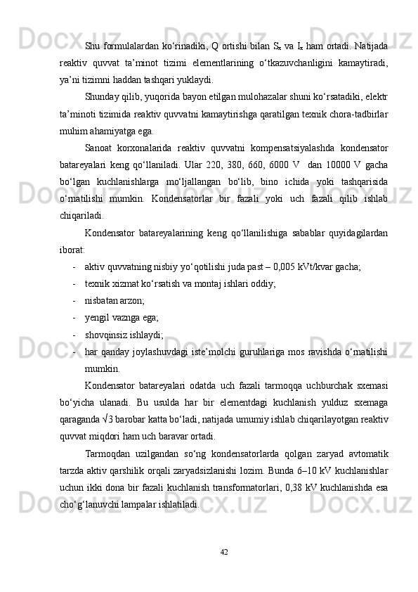 Shu formulalardan ko‘rinadiki,   Q ortishi bilan   S
x   va   I
x   ham ortadi. Natijada
reaktiv   quvvat   ta’minot   tizimi   elementlarining   o‘tkazuvchanligini   kamaytiradi,
ya’ni tizimni haddan tashqari yuklaydi.
Shunday qilib, yuqorida bayon etilgan mulohazalar shuni ko‘rsatadiki, elektr
ta’minoti tizimida reaktiv quvvatni kamaytirishga qaratilgan texnik chora-tadbirlar
muhim ahamiyatga ega.
Sanoat   korxonalarida   reaktiv   quvvatni   kompensatsiyalashda   kondensator
batareyalari   keng   qo‘llaniladi.   Ular   220,   380,   660,   6000   V     dan   10000   V   gacha
bo‘lgan   kuchlanishlarga   mo‘ljallangan   bo‘lib,   bino   ichida   yoki   tashqarisida
o‘rnatilishi   mumkin.   Kondensatorlar   bir   fazali   yoki   uch   fazali   qilib   ishlab
chiqariladi.
Kondensator   batareyalarining   keng   qo‘llanilishiga   sabablar   quyidagilardan
iborat:
- aktiv quvvatning nisbiy yo‘qotilishi juda past – 0,005 kVt/kvar gacha;
- texnik xizmat ko‘rsatish va montaj ishlari oddiy;
- nisbatan arzon;
- yengil vaznga ega;
- shovqinsiz ishlaydi;
- har   qanday  joylashuvdagi  iste’molchi  guruhlariga  mos  ravishda   o‘rnatilishi
mumkin.
Kondensator   batareyalari   odatda   uch   fazali   tarmoqqa   uchburchak   sxemasi
bo‘yicha   ulanadi.   Bu   usulda   har   bir   elementdagi   kuchlanish   yulduz   sxemaga
qaraganda √3 barobar katta bo‘ladi, natijada umumiy ishlab chiqarilayotgan reaktiv
quvvat miqdori ham uch baravar ortadi.
Tarmoqdan   uzilgandan   so‘ng   kondensatorlarda   qolgan   zaryad   avtomatik
tarzda aktiv qarshilik orqali zaryadsizlanishi lozim. Bunda 6–10 kV kuchlanishlar
uchun ikki dona bir fazali kuchlanish transformatorlari, 0,38 kV kuchlanishda esa
cho‘g‘lanuvchi lampalar ishlatiladi.
42 