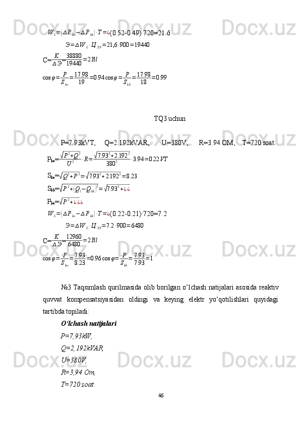 ∆W	L=(∆Pko−	∆Pkk)∙T=¿(0.2-0.49) ∙
720=21.6	
∆Э=	∆W	L∙Ц	ЭЭ=	21,6	∙900	=19440
C= K
∆ Э = 38880
19440 = 2 Yil
cos φ = P
S
ko = 17.98
19 = 0.94 cos φ = P
S
kk = 17.98
18 = 0.99
TQ3 uchun
P=7.93kVT,     Q=2.192kVAR,       U=380V,      R=3.94 OM,    T=720 soat.	
∆
P
ko =	√P2+Q2	
U	2	∙R=	√7.93	2+2.192	2	
380	2	∙3.94	=0.22	VT
∆
S
ko =	
√Q2+P2=√7.93	2+2.192	2=8.23	
∆
S
kk =	√P2+(Q1−Qkk)2=	√7.93	2+¿¿
∆
P
ko =	
√P2+¿¿¿	
∆W	L=(∆Pko−	∆Pkk)∙T=¿
(0.22-0.21)	∙ 720=7.2
∆ Э = ∆ W
L ∙ Ц
ЭЭ = 7.2 ∙ 900 = 6480
C= K
∆ Э = 12960
6480 = 2 Yil	
cos	φ=	P
Sko
=	7.93
8.23	=0.96	cos	φ=	P
Skk
=	7.93
7.93	=1
№ 3   Taqsimlash qurilmasida olib borilgan o‘lchash natijalari asosida reaktiv
quvvat   kompensatsiyasidan   oldingi   va   keying   elektr   yo‘qotilishlari   quyidagi
tartibda topiladi:
O‘lchash natijalari 
          P=7,93kW,     
Q=2,192kVAR,       
U=380V,      
R=3,94 Om,    
T=720 soat .
46 