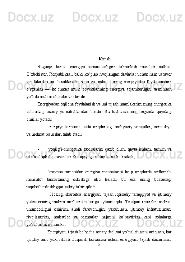 Kirish
Bugungi   kunda   energiya   samaradorligini   ta’minlash   masalasi   nafaqat
O‘zbekiston   Respublikasi,   balki  ko‘plab rivojlangan davlatlar   uchun ham  ustuvor
vazifalardan   biri   hisoblanadi.   Bino   va   inshootlarning   energiyadan   foydalanishini
o‘rganish   —   ko‘chmas   mulk   obyektlarining   energiya   tejamkorligini   ta'minlash
yo‘lida muhim choralardan biridir.
Energiyadan oqilona foydalanish va uni tejash mamlakatimizning energetika
sohasidagi   asosiy   yo‘nalishlaridan   biridir.   Bu   tushunchaning   negizida   quyidagi
omillar yotadi:
- energiya   ta'minoti   katta   miqdordagi   moliyaviy   xarajatlar,   xomashyo
va mehnat resurslari talab etadi;
- yoqilg‘i-energetika   zaxiralarini   qazib   olish,   qayta   ishlash,   tashish   va
iste’mol qilish jarayonlari ekologiyaga salbiy ta’sir ko‘rsatadi;
- korxona   tomonidan   energiya   manbalarini   ko‘p   miqdorda   sarflanishi
mahsulot   tannarxining   oshishiga   olib   keladi,   bu   esa   uning   bozordagi
raqobatbardoshligiga salbiy ta’sir qiladi.
              Hozirgi   sharoitda   energiyani   tejash   iqtisodiy   taraqqiyot   va   ijtimoiy
yuksalishning   muhim   omillaridan   biriga   aylanmoqda.   Tejalgan   resurslar   mehnat
unumdorligini   oshirish,   aholi   farovonligini   yaxshilash,   ijtimoiy   infratuzilmani
rivojlantirish,   mahsulot   va   xizmatlar   hajmini   ko‘paytirish   kabi   sohalarga
yo‘naltirilishi mumkin.
         Energiyani tejash bo‘yicha asosiy faoliyat yo‘nalishlarini aniqlash, har
qanday   bino   yoki   ishlab   chiqarish   korxonasi   uchun   energiyani   tejash   dasturlarini
5 